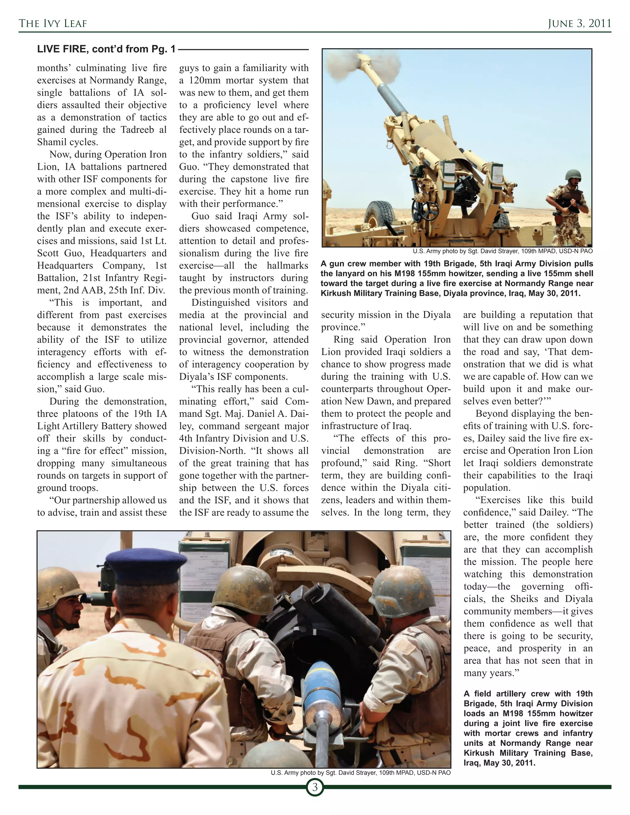 The Ivy Leaf                                                                                                                                            June 3, 2011

   LIVE FIRE, cont’d from Pg. 1
   months’ culminating live fire       guys to gain a familiarity with
   exercises at Normandy Range,        a 120mm mortar system that
   single battalions of IA sol-        was new to them, and get them
   diers assaulted their objective     to a proficiency level where
   as a demonstration of tactics       they are able to go out and ef-
   gained during the Tadreeb al        fectively place rounds on a tar-
   Shamil cycles.                      get, and provide support by fire
       Now, during Operation Iron      to the infantry soldiers,” said
   Lion, IA battalions partnered       Guo. “They demonstrated that
   with other ISF components for       during the capstone live fire
   a more complex and multi-di-        exercise. They hit a home run
   mensional exercise to display       with their performance.”
   the ISF’s ability to indepen-          Guo said Iraqi Army sol-
   dently plan and execute exer-       diers showcased competence,
   cises and missions, said 1st Lt.    attention to detail and profes-
   Scott Guo, Headquarters and         sionalism during the live fire                                       U.S. Army photo by Sgt. David Strayer, 109th MPAD, USD-N PAO

   Headquarters Company, 1st           exercise—all the hallmarks             A gun crew member with 19th Brigade, 5th Iraqi Army Division pulls
                                                                              the lanyard on his M198 155mm howitzer, sending a live 155mm shell
   Battalion, 21st Infantry Regi-      taught by instructors during           toward the target during a live fire exercise at Normandy Range near
   ment, 2nd AAB, 25th Inf. Div.       the previous month of training.        Kirkush Military Training Base, Diyala province, Iraq, May 30, 2011.
       “This is important, and            Distinguished visitors and
   different from past exercises       media at the provincial and            security mission in the Diyala                are building a reputation that
   because it demonstrates the         national level, including the          province.”                                    will live on and be something
   ability of the ISF to utilize       provincial governor, attended             Ring said Operation Iron                   that they can draw upon down
   interagency efforts with ef-        to witness the demonstration           Lion provided Iraqi soldiers a                the road and say, ‘That dem-
   ficiency and effectiveness to       of interagency cooperation by          chance to show progress made                  onstration that we did is what
   accomplish a large scale mis-       Diyala’s ISF components.               during the training with U.S.                 we are capable of. How can we
   sion,” said Guo.                       “This really has been a cul-        counterparts throughout Oper-                 build upon it and make our-
       During the demonstration,       minating effort,” said Com-            ation New Dawn, and prepared                  selves even better?’”
   three platoons of the 19th IA       mand Sgt. Maj. Daniel A. Dai-          them to protect the people and                    Beyond displaying the ben-
   Light Artillery Battery showed      ley, command sergeant major            infrastructure of Iraq.                       efits of training with U.S. forc-
   off their skills by conduct-        4th Infantry Division and U.S.            “The effects of this pro-                  es, Dailey said the live fire ex-
   ing a “fire for effect” mission,    Division-North. “It shows all          vincial demonstration are                     ercise and Operation Iron Lion
   dropping many simultaneous          of the great training that has         profound,” said Ring. “Short                  let Iraqi soldiers demonstrate
   rounds on targets in support of     gone together with the partner-        term, they are building confi-                their capabilities to the Iraqi
   ground troops.                      ship between the U.S. forces           dence within the Diyala citi-                 population.
       “Our partnership allowed us     and the ISF, and it shows that         zens, leaders and within them-                    “Exercises like this build
   to advise, train and assist these   the ISF are ready to assume the        selves. In the long term, they                confidence,” said Dailey. “The
                                                                                                                            better trained (the soldiers)
                                                                                                                            are, the more confident they
                                                                                                                            are that they can accomplish
                                                                                                                            the mission. The people here
                                                                                                                            watching this demonstration
                                                                                                                            today—the governing offi-
                                                                                                                            cials, the Sheiks and Diyala
                                                                                                                            community members—it gives
                                                                                                                            them confidence as well that
                                                                                                                            there is going to be security,
                                                                                                                            peace, and prosperity in an
                                                                                                                            area that has not seen that in
                                                                                                                            many years.”
                                                                                                                            A field artillery crew with 19th
                                                                                                                            Brigade, 5th Iraqi Army Division
                                                                                                                            loads an M198 155mm howitzer
                                                                                                                            during a joint live fire exercise
                                                                                                                            with mortar crews and infantry
                                                                                                                            units at Normandy Range near
                                                                                                                            Kirkush Military Training Base,
                                                                                                                            Iraq, May 30, 2011.
                                                             U.S. Army photo by Sgt. David Strayer, 109th MPAD, USD-N PAO

                                                                          3
 