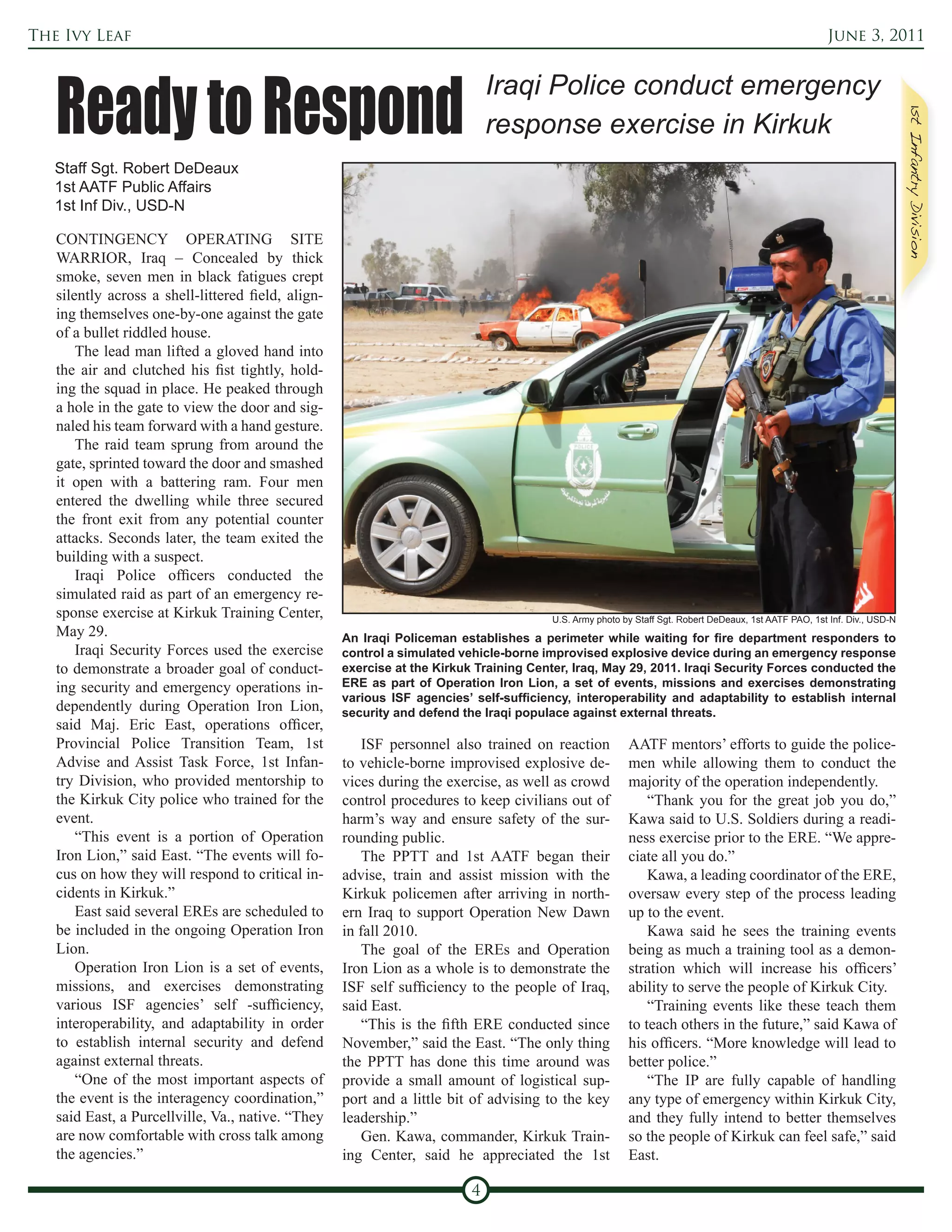The Ivy Leaf                                                                                                                                            June 3, 2011




   Ready to Respond
                                                                              Iraqi Police conduct emergency
                                                                              response exercise in Kirkuk
   Staff Sgt. Robert DeDeaux
   1st AATF Public Affairs
   1st Inf Div., USD-N

   CONTINGENCY OPERATING SITE
   WARRIOR, Iraq – Concealed by thick
   smoke, seven men in black fatigues crept
   silently across a shell-littered field, align-
   ing themselves one-by-one against the gate
   of a bullet riddled house.
       The lead man lifted a gloved hand into
   the air and clutched his fist tightly, hold-
   ing the squad in place. He peaked through
   a hole in the gate to view the door and sig-
   naled his team forward with a hand gesture.
       The raid team sprung from around the
   gate, sprinted toward the door and smashed
   it open with a battering ram. Four men
   entered the dwelling while three secured
   the front exit from any potential counter
   attacks. Seconds later, the team exited the
   building with a suspect.
       Iraqi Police officers conducted the
   simulated raid as part of an emergency re-
   sponse exercise at Kirkuk Training Center,                                           U.S. Army photo by Staff Sgt. Robert DeDeaux, 1st AATF PAO, 1st Inf. Div., USD-N
   May 29.                                          An Iraqi Policeman establishes a perimeter while waiting for fire department responders to
       Iraqi Security Forces used the exercise      control a simulated vehicle-borne improvised explosive device during an emergency response
   to demonstrate a broader goal of conduct-        exercise at the Kirkuk Training Center, Iraq, May 29, 2011. Iraqi Security Forces conducted the
   ing security and emergency operations in-        ERE as part of Operation Iron Lion, a set of events, missions and exercises demonstrating
                                                    various ISF agencies’ self-sufficiency, interoperability and adaptability to establish internal
   dependently during Operation Iron Lion,          security and defend the Iraqi populace against external threats.
   said Maj. Eric East, operations officer,
   Provincial Police Transition Team, 1st               ISF personnel also trained on reaction           AATF mentors’ efforts to guide the police-
   Advise and Assist Task Force, 1st Infan-         to vehicle-borne improvised explosive de-            men while allowing them to conduct the
   try Division, who provided mentorship to         vices during the exercise, as well as crowd          majority of the operation independently.
   the Kirkuk City police who trained for the       control procedures to keep civilians out of              “Thank you for the great job you do,”
   event.                                           harm’s way and ensure safety of the sur-             Kawa said to U.S. Soldiers during a readi-
       “This event is a portion of Operation        rounding public.                                     ness exercise prior to the ERE. “We appre-
   Iron Lion,” said East. “The events will fo-          The PPTT and 1st AATF began their                ciate all you do.”
   cus on how they will respond to critical in-     advise, train and assist mission with the                Kawa, a leading coordinator of the ERE,
   cidents in Kirkuk.”                              Kirkuk policemen after arriving in north-            oversaw every step of the process leading
       East said several EREs are scheduled to      ern Iraq to support Operation New Dawn               up to the event.
   be included in the ongoing Operation Iron        in fall 2010.                                            Kawa said he sees the training events
   Lion.                                                The goal of the EREs and Operation               being as much a training tool as a demon-
       Operation Iron Lion is a set of events,      Iron Lion as a whole is to demonstrate the           stration which will increase his officers’
   missions, and exercises demonstrating            ISF self sufficiency to the people of Iraq,          ability to serve the people of Kirkuk City.
   various ISF agencies’ self -sufficiency,         said East.                                               “Training events like these teach them
   interoperability, and adaptability in order          “This is the fifth ERE conducted since           to teach others in the future,” said Kawa of
   to establish internal security and defend        November,” said the East. “The only thing            his officers. “More knowledge will lead to
   against external threats.                        the PPTT has done this time around was               better police.”
       “One of the most important aspects of        provide a small amount of logistical sup-                “The IP are fully capable of handling
   the event is the interagency coordination,”      port and a little bit of advising to the key         any type of emergency within Kirkuk City,
   said East, a Purcellville, Va., native. “They    leadership.”                                         and they fully intend to better themselves
   are now comfortable with cross talk among            Gen. Kawa, commander, Kirkuk Train-              so the people of Kirkuk can feel safe,” said
   the agencies.”                                   ing Center, said he appreciated the 1st              East.

                                                                          4
 