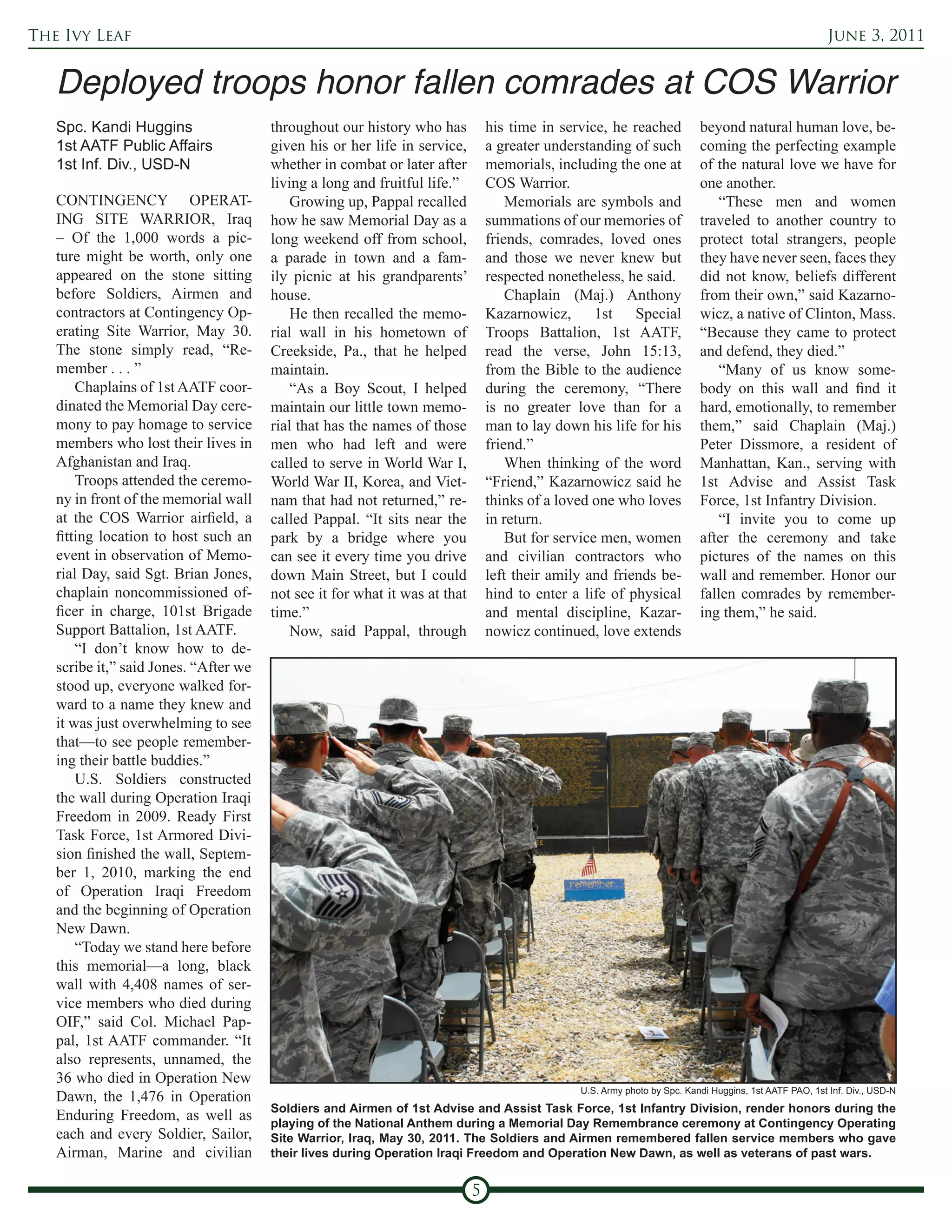 The Ivy Leaf                                                                                                                                            June 3, 2011




   Spc. Kandi Huggins                  throughout our history who has           his time in service, he reached           beyond natural human love, be-
   1st AATF Public Affairs             given his or her life in service,        a greater understanding of such           coming the perfecting example
   1st Inf. Div., USD-N                whether in combat or later after         memorials, including the one at           of the natural love we have for
                                       living a long and fruitful life.”        COS Warrior.                              one another.
   CONTINGENCY OPERAT-                     Growing up, Pappal recalled              Memorials are symbols and                 “These men and women
   ING SITE WARRIOR, Iraq              how he saw Memorial Day as a             summations of our memories of             traveled to another country to
   – Of the 1,000 words a pic-         long weekend off from school,            friends, comrades, loved ones             protect total strangers, people
   ture might be worth, only one       a parade in town and a fam-              and those we never knew but               they have never seen, faces they
   appeared on the stone sitting       ily picnic at his grandparents’          respected nonetheless, he said.           did not know, beliefs different
   before Soldiers, Airmen and         house.                                       Chaplain (Maj.) Anthony               from their own,” said Kazarno-
   contractors at Contingency Op-          He then recalled the memo-           Kazarnowicz, 1st Special                  wicz, a native of Clinton, Mass.
   erating Site Warrior, May 30.       rial wall in his hometown of             Troops Battalion, 1st AATF,               “Because they came to protect
   The stone simply read, “Re-         Creekside, Pa., that he helped           read the verse, John 15:13,               and defend, they died.”
   member . . . ”                      maintain.                                from the Bible to the audience                “Many of us know some-
       Chaplains of 1st AATF coor-         “As a Boy Scout, I helped            during the ceremony, “There               body on this wall and find it
   dinated the Memorial Day cere-      maintain our little town memo-           is no greater love than for a             hard, emotionally, to remember
   mony to pay homage to service       rial that has the names of those         man to lay down his life for his          them,” said Chaplain (Maj.)
   members who lost their lives in     men who had left and were                friend.”                                  Peter Dissmore, a resident of
   Afghanistan and Iraq.               called to serve in World War I,              When thinking of the word             Manhattan, Kan., serving with
       Troops attended the ceremo-     World War II, Korea, and Viet-           “Friend,” Kazarnowicz said he             1st Advise and Assist Task
   ny in front of the memorial wall    nam that had not returned,” re-          thinks of a loved one who loves           Force, 1st Infantry Division.
   at the COS Warrior airfield, a      called Pappal. “It sits near the         in return.                                    “I invite you to come up
   fitting location to host such an    park by a bridge where you                   But for service men, women            after the ceremony and take
   event in observation of Memo-       can see it every time you drive          and civilian contractors who              pictures of the names on this
   rial Day, said Sgt. Brian Jones,    down Main Street, but I could            left their amily and friends be-          wall and remember. Honor our
   chaplain noncommissioned of-        not see it for what it was at that       hind to enter a life of physical          fallen comrades by remember-
   ficer in charge, 101st Brigade      time.”                                   and mental discipline, Kazar-             ing them,” he said.
   Support Battalion, 1st AATF.            Now, said Pappal, through            nowicz continued, love extends
       “I don’t know how to de-
   scribe it,” said Jones. “After we
   stood up, everyone walked for-
   ward to a name they knew and
   it was just overwhelming to see
   that—to see people remember-
   ing their battle buddies.”
       U.S. Soldiers constructed
   the wall during Operation Iraqi
   Freedom in 2009. Ready First
   Task Force, 1st Armored Divi-
   sion finished the wall, Septem-
   ber 1, 2010, marking the end
   of Operation Iraqi Freedom
   and the beginning of Operation
   New Dawn.
       “Today we stand here before
   this memorial—a long, black
   wall with 4,408 names of ser-
   vice members who died during
   OIF,” said Col. Michael Pap-
   pal, 1st AATF commander. “It
   also represents, unnamed, the
   36 who died in Operation New
                                                                                               U.S. Army photo by Spc. Kandi Huggins, 1st AATF PAO, 1st Inf. Div., USD-N
   Dawn, the 1,476 in Operation
                                       Soldiers and Airmen of 1st Advise and Assist Task Force, 1st Infantry Division, render honors during the
   Enduring Freedom, as well as        playing of the National Anthem during a Memorial Day Remembrance ceremony at Contingency Operating
   each and every Soldier, Sailor,     Site Warrior, Iraq, May 30, 2011. The Soldiers and Airmen remembered fallen service members who gave
   Airman, Marine and civilian         their lives during Operation Iraqi Freedom and Operation New Dawn, as well as veterans of past wars.


                                                                            5
 