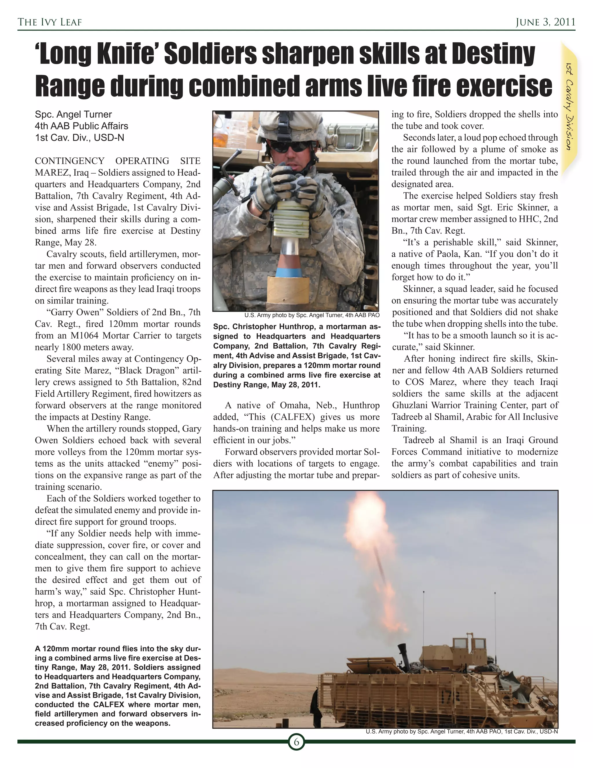 The Ivy Leaf                                                                                                                                                  June 3, 2011


   ‘Long Knife’ Soldiers sharpen skills at Destiny
   Range during combined arms live fire exercise
   Spc. Angel Turner                                                                                            ing to fire, Soldiers dropped the shells into
   4th AAB Public Affairs                                                                                       the tube and took cover.
   1st Cav. Div., USD-N                                                                                             Seconds later, a loud pop echoed through
                                                                                                                the air followed by a plume of smoke as
   CONTINGENCY OPERATING SITE                                                                                   the round launched from the mortar tube,
   MAREZ, Iraq – Soldiers assigned to Head-                                                                     trailed through the air and impacted in the
   quarters and Headquarters Company, 2nd                                                                       designated area.
   Battalion, 7th Cavalry Regiment, 4th Ad-                                                                         The exercise helped Soldiers stay fresh
   vise and Assist Brigade, 1st Cavalry Divi-                                                                   as mortar men, said Sgt. Eric Skinner, a
   sion, sharpened their skills during a com-                                                                   mortar crew member assigned to HHC, 2nd
   bined arms life fire exercise at Destiny                                                                     Bn., 7th Cav. Regt.
   Range, May 28.                                                                                                   “It’s a perishable skill,” said Skinner,
       Cavalry scouts, field artillerymen, mor-                                                                 a native of Paola, Kan. “If you don’t do it
   tar men and forward observers conducted                                                                      enough times throughout the year, you’ll
   the exercise to maintain proficiency on in-                                                                  forget how to do it.”
   direct fire weapons as they lead Iraqi troops                                                                    Skinner, a squad leader, said he focused
   on similar training.                                                                                         on ensuring the mortar tube was accurately
       “Garry Owen” Soldiers of 2nd Bn., 7th                U.S. Army photo by Spc. Angel Turner, 4th AAB PAO   positioned and that Soldiers did not shake
   Cav. Regt., fired 120mm mortar rounds            Spc. Christopher Hunthrop, a mortarman as-                  the tube when dropping shells into the tube.
   from an M1064 Mortar Carrier to targets          signed to Headquarters and Headquarters                         “It has to be a smooth launch so it is ac-
   nearly 1800 meters away.                         Company, 2nd Battalion, 7th Cavalry Regi-                   curate,” said Skinner.
       Several miles away at Contingency Op-        ment, 4th Advise and Assist Brigade, 1st Cav-                   After honing indirect fire skills, Skin-
                                                    alry Division, prepares a 120mm mortar round
   erating Site Marez, “Black Dragon” artil-        during a combined arms live fire exercise at
                                                                                                                ner and fellow 4th AAB Soldiers returned
   lery crews assigned to 5th Battalion, 82nd       Destiny Range, May 28, 2011.                                to COS Marez, where they teach Iraqi
   Field Artillery Regiment, fired howitzers as                                                                 soldiers the same skills at the adjacent
   forward observers at the range monitored             A native of Omaha, Neb., Hunthrop                       Ghuzlani Warrior Training Center, part of
   the impacts at Destiny Range.                    added, “This (CALFEX) gives us more                         Tadreeb al Shamil, Arabic for All Inclusive
       When the artillery rounds stopped, Gary      hands-on training and helps make us more                    Training.
   Owen Soldiers echoed back with several           efficient in our jobs.”                                         Tadreeb al Shamil is an Iraqi Ground
   more volleys from the 120mm mortar sys-              Forward observers provided mortar Sol-                  Forces Command initiative to modernize
   tems as the units attacked “enemy” posi-         diers with locations of targets to engage.                  the army’s combat capabilities and train
   tions on the expansive range as part of the      After adjusting the mortar tube and prepar-                 soldiers as part of cohesive units.
   training scenario.
       Each of the Soldiers worked together to
   defeat the simulated enemy and provide in-
   direct fire support for ground troops.
       “If any Soldier needs help with imme-
   diate suppression, cover fire, or cover and
   concealment, they can call on the mortar-
   men to give them fire support to achieve
   the desired effect and get them out of
   harm’s way,” said Spc. Christopher Hunt-
   hrop, a mortarman assigned to Headquar-
   ters and Headquarters Company, 2nd Bn.,
   7th Cav. Regt.

   A 120mm mortar round flies into the sky dur-
   ing a combined arms live fire exercise at Des-
   tiny Range, May 28, 2011. Soldiers assigned
   to Headquarters and Headquarters Company,
   2nd Battalion, 7th Cavalry Regiment, 4th Ad-
   vise and Assist Brigade, 1st Cavalry Division,
   conducted the CALFEX where mortar men,
   field artillerymen and forward observers in-
   creased proficiency on the weapons.
                                                                                                       U.S. Army photo by Spc. Angel Turner, 4th AAB PAO, 1st Cav. Div., USD-N

                                                                             6
 