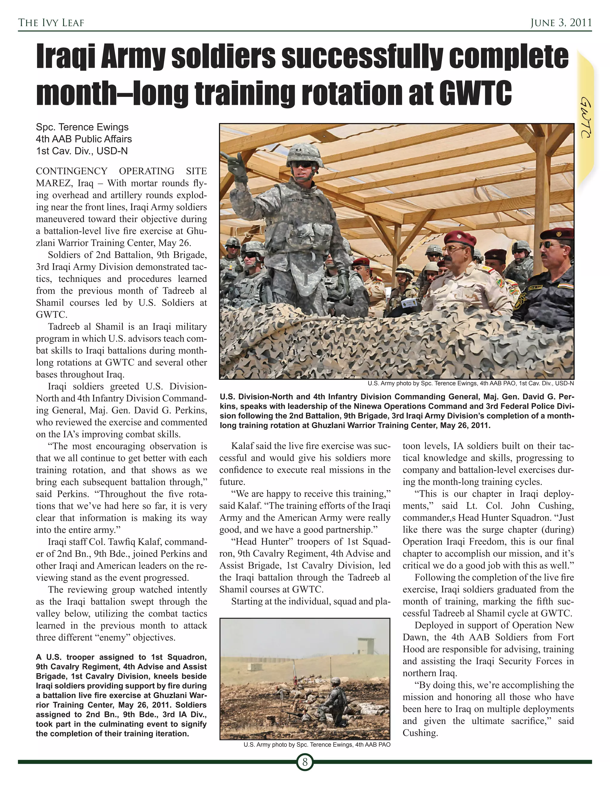 The Ivy Leaf                                                                                                                                                   June 3, 2011



   Iraqi Army soldiers successfully complete
   month–long training rotation at GWTC
   Spc. Terence Ewings
   4th AAB Public Affairs
   1st Cav. Div., USD-N

   CONTINGENCY OPERATING SITE
   MAREZ, Iraq – With mortar rounds fly-
   ing overhead and artillery rounds explod-
   ing near the front lines, Iraqi Army soldiers
   maneuvered toward their objective during
   a battalion-level live fire exercise at Ghu-
   zlani Warrior Training Center, May 26.
       Soldiers of 2nd Battalion, 9th Brigade,
   3rd Iraqi Army Division demonstrated tac-
   tics, techniques and procedures learned
   from the previous month of Tadreeb al
   Shamil courses led by U.S. Soldiers at
   GWTC.
       Tadreeb al Shamil is an Iraqi military
   program in which U.S. advisors teach com-
   bat skills to Iraqi battalions during month-
   long rotations at GWTC and several other
   bases throughout Iraq.
                                                                                                      U.S. Army photo by Spc. Terence Ewings, 4th AAB PAO, 1st Cav. Div., USD-N
       Iraqi soldiers greeted U.S. Division-
   North and 4th Infantry Division Command-          U.S. Division-North and 4th Infantry Division Commanding General, Maj. Gen. David G. Per-
                                                     kins, speaks with leadership of the Ninewa Operations Command and 3rd Federal Police Divi-
   ing General, Maj. Gen. David G. Perkins,
                                                     sion following the 2nd Battalion, 9th Brigade, 3rd Iraqi Army Division’s completion of a month-
   who reviewed the exercise and commented           long training rotation at Ghuzlani Warrior Training Center, May 26, 2011.
   on the IA’s improving combat skills.
       “The most encouraging observation is             Kalaf said the live fire exercise was suc-                toon levels, IA soldiers built on their tac-
   that we all continue to get better with each      cessful and would give his soldiers more                     tical knowledge and skills, progressing to
   training rotation, and that shows as we           confidence to execute real missions in the                   company and battalion-level exercises dur-
   bring each subsequent battalion through,”         future.                                                      ing the month-long training cycles.
   said Perkins. “Throughout the five rota-             “We are happy to receive this training,”                      “This is our chapter in Iraqi deploy-
   tions that we’ve had here so far, it is very      said Kalaf. “The training efforts of the Iraqi               ments,” said Lt. Col. John Cushing,
   clear that information is making its way          Army and the American Army were really                       commander,s Head Hunter Squadron. “Just
   into the entire army.”                            good, and we have a good partnership.”                       like there was the surge chapter (during)
       Iraqi staff Col. Tawfiq Kalaf, command-          “Head Hunter” troopers of 1st Squad-                      Operation Iraqi Freedom, this is our final
   er of 2nd Bn., 9th Bde., joined Perkins and       ron, 9th Cavalry Regiment, 4th Advise and                    chapter to accomplish our mission, and it’s
   other Iraqi and American leaders on the re-       Assist Brigade, 1st Cavalry Division, led                    critical we do a good job with this as well.”
   viewing stand as the event progressed.            the Iraqi battalion through the Tadreeb al                       Following the completion of the live fire
       The reviewing group watched intently          Shamil courses at GWTC.                                      exercise, Iraqi soldiers graduated from the
   as the Iraqi battalion swept through the             Starting at the individual, squad and pla-                month of training, marking the fifth suc-
   valley below, utilizing the combat tactics                                                                     cessful Tadreeb al Shamil cycle at GWTC.
   learned in the previous month to attack                                                                            Deployed in support of Operation New
   three different “enemy” objectives.                                                                            Dawn, the 4th AAB Soldiers from Fort
                                                                                                                  Hood are responsible for advising, training
   A U.S. trooper assigned to 1st Squadron,
                                                                                                                  and assisting the Iraqi Security Forces in
   9th Cavalry Regiment, 4th Advise and Assist
   Brigade, 1st Cavalry Division, kneels beside                                                                   northern Iraq.
   Iraqi soldiers providing support by fire during                                                                    “By doing this, we’re accomplishing the
   a battalion live fire exercise at Ghuzlani War-                                                                mission and honoring all those who have
   rior Training Center, May 26, 2011. Soldiers
                                                                                                                  been here to Iraq on multiple deployments
   assigned to 2nd Bn., 9th Bde., 3rd IA Div.,
   took part in the culminating event to signify                                                                  and given the ultimate sacrifice,” said
   the completion of their training iteration.                                                                    Cushing.
                                                           U.S. Army photo by Spc. Terence Ewings, 4th AAB PAO


                                                                               8
 