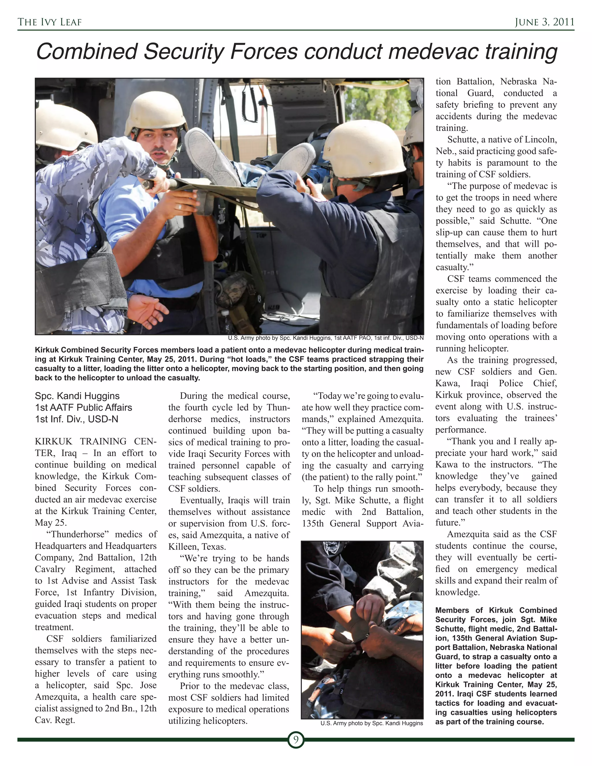 The Ivy Leaf                                                                                                                                                June 3, 2011




                                                                                                                                      tion Battalion, Nebraska Na-
                                                                                                                                      tional Guard, conducted a
                                                                                                                                      safety briefing to prevent any
                                                                                                                                      accidents during the medevac
                                                                                                                                      training.
                                                                                                                                          Schutte, a native of Lincoln,
                                                                                                                                      Neb., said practicing good safe-
                                                                                                                                      ty habits is paramount to the
                                                                                                                                      training of CSF soldiers.
                                                                                                                                          “The purpose of medevac is
                                                                                                                                      to get the troops in need where
                                                                                                                                      they need to go as quickly as
                                                                                                                                      possible,” said Schutte. “One
                                                                                                                                      slip-up can cause them to hurt
                                                                                                                                      themselves, and that will po-
                                                                                                                                      tentially make them another
                                                                                                                                      casualty.”
                                                                                                                                          CSF teams commenced the
                                                                                                                                      exercise by loading their ca-
                                                                                                                                      sualty onto a static helicopter
                                                                                                                                      to familiarize themselves with
                                                                                                                                      fundamentals of loading before
                                                          U.S. Army photo by Spc. Kandi Huggins, 1st AATF PAO, 1st inf. Div., USD-N   moving onto operations with a
   Kirkuk Combined Security Forces members load a patient onto a medevac helicopter during medical train-                             running helicopter.
   ing at Kirkuk Training Center, May 25, 2011. During “hot loads,” the CSF teams practiced strapping their                              As the training progressed,
   casualty to a litter, loading the litter onto a helicopter, moving back to the starting position, and then going                   new CSF soldiers and Gen.
   back to the helicopter to unload the casualty.
                                                                                                                                      Kawa, Iraqi Police Chief,
   Spc. Kandi Huggins                        During the medical course,                   “Today we’re going to evalu-                Kirkuk province, observed the
   1st AATF Public Affairs               the fourth cycle led by Thun-                ate how well they practice com-                 event along with U.S. instruc-
   1st Inf. Div., USD-N                  derhorse medics, instructors                 mands,” explained Amezquita.                    tors evaluating the trainees’
                                         continued building upon ba-                  “They will be putting a casualty                performance.
   KIRKUK TRAINING CEN-                  sics of medical training to pro-             onto a litter, loading the casual-                 “Thank you and I really ap-
   TER, Iraq – In an effort to           vide Iraqi Security Forces with              ty on the helicopter and unload-                preciate your hard work,” said
   continue building on medical          trained personnel capable of                 ing the casualty and carrying                   Kawa to the instructors. “The
   knowledge, the Kirkuk Com-            teaching subsequent classes of               (the patient) to the rally point.”              knowledge they’ve gained
   bined Security Forces con-            CSF soldiers.                                    To help things run smooth-                  helps everybody, because they
   ducted an air medevac exercise            Eventually, Iraqis will train            ly, Sgt. Mike Schutte, a flight                 can transfer it to all soldiers
   at the Kirkuk Training Center,        themselves without assistance                medic with 2nd Battalion,                       and teach other students in the
   May 25.                               or supervision from U.S. forc-               135th General Support Avia-                     future.”
      “Thunderhorse” medics of           es, said Amezquita, a native of                                                                 Amezquita said as the CSF
   Headquarters and Headquarters         Killeen, Texas.                                                                              students continue the course,
   Company, 2nd Battalion, 12th              “We’re trying to be hands                                                                they will eventually be certi-
   Cavalry Regiment, attached            off so they can be the primary                                                               fied on emergency medical
   to 1st Advise and Assist Task         instructors for the medevac                                                                  skills and expand their realm of
   Force, 1st Infantry Division,         training,” said Amezquita.                                                                   knowledge.
   guided Iraqi students on proper       “With them being the instruc-
                                                                                                                                      Members of Kirkuk Combined
   evacuation steps and medical          tors and having gone through                                                                 Security Forces, join Sgt. Mike
   treatment.                            the training, they’ll be able to                                                             Schutte, flight medic, 2nd Battal-
      CSF soldiers familiarized          ensure they have a better un-                                                                ion, 135th General Aviation Sup-
   themselves with the steps nec-                                                                                                     port Battalion, Nebraska National
                                         derstanding of the procedures
                                                                                                                                      Guard, to strap a casualty onto a
   essary to transfer a patient to       and requirements to ensure ev-                                                               litter before loading the patient
   higher levels of care using           erything runs smoothly.”                                                                     onto a medevac helicopter at
   a helicopter, said Spc. Jose              Prior to the medevac class,                                                              Kirkuk Training Center, May 25,
   Amezquita, a health care spe-                                                                                                      2011. Iraqi CSF students learned
                                         most CSF soldiers had limited
                                                                                                                                      tactics for loading and evacuat-
   cialist assigned to 2nd Bn., 12th     exposure to medical operations                                                               ing casualties using helicopters
   Cav. Regt.                            utilizing helicopters.                             U.S. Army photo by Spc. Kandi Huggins     as part of the training course.

                                                                                  9
 