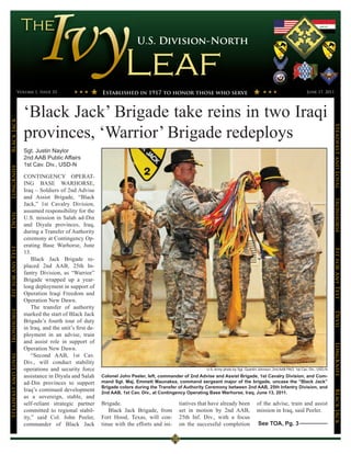 U.S. Division-North




                 Volume 1, Issue 33                       Established in 1917 to honor those who serve                                                                June 17, 2011




                      ‘Black Jack’ Brigade take reins in two Iraqi
Black Jack




                                                                                                                                                                                      Steadfast and Loyal
                      provinces, ‘Warrior’ Brigade redeploys
                      Sgt. Justin Naylor
                      2nd AAB Public Affairs
                      1st Cav. Div., USD-N
LongKnife




                      CONTINGENCY OPERAT-
                      ING BASE WARHORSE,
                      Iraq – Soldiers of 2nd Advise
                      and Assist Brigade, “Black




                                                                                                                                                                                      Ironhorse
                      Jack,” 1st Cavalry Division,
                      assumed responsibility for the
Devil




                      U.S. mission in Salah ad-Din
                      and Diyala provinces, Iraq,
                      during a Transfer of Authority
                      ceremony at Contingency Op-
                      erating Base Warhorse, June
Fit for Any Test




                                                                                                                                                                                      Fit for Any Test
                      13.
                          Black Jack Brigade re-
                      placed 2nd AAB, 25th In-
                      fantry Division, as “Warrior”
                      Brigade wrapped up a year-
                      long deployment in support of
                      Operation Iraqi Freedom and
                      Operation New Dawn.
                          The transfer of authority
Ironhorse




                                                                                                                                                                                      Devil
                      marked the start of Black Jack
                      Brigade’s fourth tour of duty
                      in Iraq, and the unit’s first de-
                      ployment in an advise, train
                      and assist role in support of
                                                                                                                                                                                      LongKnife

                      Operation New Dawn.
Steadfast and Loyal




                          “Second AAB, 1st Cav.
                      Div., will conduct stability
                      operations and security force                                                      U.S. Army photo by Sgt. Quentin Johnson, 2nd AAB PAO, 1st Cav. Div., USD-N

                      assistance in Diyala and Salah      Colonel John Peeler, left, commander of 2nd Advise and Assist Brigade, 1st Cavalry Division, and Com-
                      ad-Din provinces to support         mand Sgt. Maj. Emmett Maunakea, command sergeant major of the brigade, uncase the “Black Jack”
                                                          Brigade colors during the Transfer of Authority Ceremony between 2nd AAB, 25th Infantry Division, and
                      Iraq’s continued development
                                                                                                                                                                                      BLack JAck




                                                          2nd AAB, 1st Cav. Div., at Contingency Operating Base Warhorse, Iraq, June 13, 2011.
                      as a sovereign, stable, and
                      self-reliant strategic partner      Brigade.                          tiatives that have already been            of the advise, train and assist
                      committed to regional stabil-          Black Jack Brigade, from       set in motion by 2nd AAB,                  mission in Iraq, said Peeler.
                      ity,” said Col. John Peeler,        Fort Hood, Texas, will con-       25th Inf. Div., with a focus
                      commander of Black Jack             tinue with the efforts and ini-   on the successful completion                See TOA, Pg. 3
 