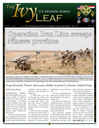 U.S. Division-North




                 Volume 1, Issue 35                         Established in 1917 to honor those who serve                                                                   July 1, 2011




                         Operation Iron Lion sweeps
Black Jack




                                                                                                                                                                                           Steadfast and Loyal
                         Ninewa province
LongKnife




                                                                                                                                                                                           Ironhorse
Devil
Fit for Any Test




                                                                                                                                                                                           Fit for Any Test
                                                                                                                 U.S. Army photo by Spc. Angel Turner, 4th AAB PAO, 1st Cav. Div., USD-N
                      Iraqi soldiers assigned to 1st Battalion, 10th Brigade, 3rd Iraqi Army Division, bound toward a simulated enemy fortification during a live fire
                      exercise at Ghuzlani Warrior Training Center, Iraq, June 27, 2011. Throughout the month of June, Iraqi soldiers of 1st Battalion honed basic
                      warrior skills, studied squad and company-level tactics, and learned how to operate as part of a large-scale operation under the mentorship of
                      cavalry troopers assigned to 1st Squadron, 9th Cavalry Regiment, 4th Advise and Assist Brigade, 1st Cavalry Division.


                      Iraqi Security Forces showcase ability to protect citizens, defend Iraq
Ironhorse




                                                                                                                                                                                           Devil
                      USD-N Public Affairs                 capabilities and the ability of     said Perkins, a native of Keene,           players driving a suspicious ve-
                                                           its units to work cohesively to     N.H.                                       hicle as part of the scenario.
                      CONTINGENCY OPERAT-                  defend Iraq.                           “It’s been a partnership the                After eliminating the notion-
                      ING SITE MAREZ, Iraq – Fol-              “I would like to see the        whole way, and what we see is              al threat, Iraqi Police conducted
                      lowing months of collective          training become routine and         this partnership will continue,”           a crime scene investigation and
                                                                                                                                                                                           LongKnife


                      training with 4th Advise and         part of their continued process     Perkins said.                              police officers specializing in
Steadfast and Loyal




                      Assist Brigade, 1st Cavalry          to sustain their forces,” said         The series of exercises in-             crowd control proceeded to
                      Division, members of the Iraqi       Maj. Gen. David G. Perkins,         cluded Iraqi Police, 3rd Federal           contain a group of role-players
                      Security Forces conducted Op-        U.S. Division – North and 4th       Police, Iraqi Special Operation            demonstrating against the ISF.
                      eration Iron Lion at Ghuzlani        Infantry Division commanding        Forces and Iraqi Army soldiers                 “It’s very gratifying to see
                      Warrior Training Center and          general.                            showcasing skills for U.S. and             that their security forces are
                      Ghuzlani Eagle Training Site,
                                                                                                                                                                                           BLack JAck




                                                               Years from now, the people      Iraqi military leaders.                    firmly in charge of securing
                      Iraq, June 27.                       of Ninewa can look toward a            Iraqi policemen assigned                Ninewa province and continu-
                          Iron Lion is a capstone train-   very peaceful and prosperous        to 3rd Federal Police Division             ing to build a professional
                      ing demonstration performed          province based upon the secu-       began the demonstration with               military force,” said Col. Brian
                      at the provincial level to dem-      rity achieved by the training       an operation at Ghuzlani Eagle             Winski, commander, 4th AAB,
                      onstrate Iraqi Security Forces’      between U.S. and Iraqi forces,      Training Site, reacting to role-           See LION, Pg. 3
 
