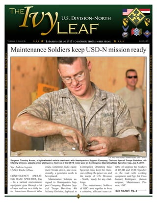 U.S. Division-North




                 Volume 1, Issue 36                      Established in 1917 to honor those who serve                                                         July 8, 2011




                      Maintenance Soldiers keep USD-N mission ready
Black Jack




                                                                                                                                                                            Steadfast and Loyal
LongKnife




                                                                                                                                                                            Ironhorse
Devil
Fit for Any Test




                                                                                                                                                                            Fit for Any Test
Ironhorse




                                                                                                                                                                            Devil
                                                                                                                                                                            LongKnife


                                                                                                                       U.S. Army photo by Spc. Andrew Ingram, USD – N PAO
Steadfast and Loyal




                      Sergeant Timothy Kuster, a light-wheeled vehicle mechanic with Headquarters Support Company, Division Special Troops Battalion, 4th
                      Infantry Division, adjusts armor plating on a Humvee at the DSTB motor pool on Contingency Operating Base Speicher, Iraq, July 5, 2011.

                      Spc. Andrew Ingram                crack, sometimes radio equip-      Contingency Operating Base          pable of keeping the Soldiers
                      USD-N Public Affairs              ment breaks down, and occa-        Speicher, Iraq, keep the Hum-       of DSTB and COB Speicher
                                                        sionally, a generator needs to     vees rolling, the power on, and     on the road with working
                                                                                                                                                                            BLack JAck




                      CONTINGENCY OPERAT-               be replaced.                       the troops of U.S. Division         equipment, said Sgt. 1st Class
                      ING BASE SPEICHER, Iraq              Maintenance Soldiers as-        – North, ready for any chal-        Samuel Rodriguez, platoon
                      – In a tactical environment,      signed to Headquarters Sup-        lenge.                              sergeant, Maintenance Pla-
                      equipment goes through a lot      port Company, Division Spe-           The maintenance Soldiers         toon, HSC.
                      of wear and tear on a daily ba-   cial Troops Battalion, 4th         of HSC came together to form
                      sis. Sometimes Humvee axles       Infantry Division, deployed to     a cohesive, efficient team ca-       See READY, Pg. 3
 