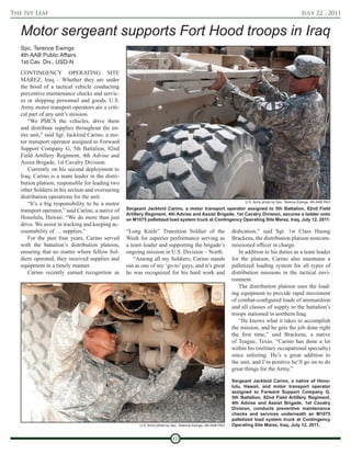 The Ivy Leaf                                                                                                                                          July 22 , 2011


   Motor sergeant supports Fort Hood troops in Iraq
   Spc. Terence Ewings
   4th AAB Public Affairs
   1st Cav. Div., USD-N
   CONTINGENCY OPERATING SITE
   MAREZ, Iraq – Whether they are under
   the hood of a tactical vehicle conducting
   preventive maintenance checks and servic-
   es or shipping personnel and goods, U.S.
   Army motor transport operators are a criti-
   cal part of any unit’s mission.
       “We PMCS the vehicles, drive them
   and distribute supplies throughout the en-
   tire unit,” said Sgt. Jackloid Carino, a mo-
   tor transport operator assigned to Forward
   Support Company G, 5th Battalion, 82nd
   Field Artillery Regiment, 4th Advise and
   Assist Brigade, 1st Cavalry Division.
       Currently on his second deployment to
   Iraq, Carino is a team leader in the distri-
   bution platoon, responsible for leading two
   other Soldiers in his section and overseeing
   distribution operations for the unit.
       “It’s a big responsibility to be a motor                                                                      U.S. Army photo by Spc. Terence Ewings, 4th AAB PAO

   transport operator,” said Carino, a native of   Sergeant Jackloid Carino, a motor transport operator assigned to 5th Battalion, 82nd Field
                                                   Artillery Regiment, 4th Advise and Assist Brigade, 1st Cavalry Division, secures a ladder onto
   Honolulu, Hawaii. “We do more than just         an M1075 palletized load system truck at Contingency Operating Site Marez, Iraq, July 12, 2011.
   drive. We assist in tracking and keeping ac-
   countability of … supplies.”                    “Long Knife” Transition Soldier of the                      dedication,” said Sgt. 1st Class Huong
       For the past four years, Carino served      Week for superior performance serving as                    Brackens, the distribution platoon noncom-
   with the battalion’s distribution platoon,      a team leader and supporting the brigade’s                  missioned officer in charge.
   ensuring that no matter where fellow Sol-       ongoing mission in U.S. Division – North.                      In addition to his duties as a team leader
   diers operated, they received supplies and         “Among all my Soldiers, Carino stands                    for the platoon, Carino also maintains a
   equipment in a timely manner.                   out as one of my ‘go-to’ guys, and it’s great               palletized loading system for all types of
       Carino recently earned recognition as       he was recognized for his hard work and                     distribution missions in the tactical envi-
                                                                                                               ronment.
                                                                                                                  The distribution platoon uses the load-
                                                                                                               ing equipment to provide rapid movement
                                                                                                               of combat-configured loads of ammunition
                                                                                                               and all classes of supply to the battalion’s
                                                                                                               troops stationed in northern Iraq.
                                                                                                                  “He knows what it takes to accomplish
                                                                                                               the mission, and he gets the job done right
                                                                                                               the first time,” said Brackens, a native
                                                                                                               of Teague, Texas. “Carino has done a lot
                                                                                                               within his (military occupational specialty)
                                                                                                               since enlisting. He’s a great addition to
                                                                                                               the unit, and I’m positive he’ll go on to do
                                                                                                               great things for the Army.”

                                                                                                               Sergeant Jackloid Carino, a native of Hono-
                                                                                                               lulu, Hawaii, and motor transport operator
                                                                                                               assigned to Forward Support Company G,
                                                                                                               5th Battalion, 82nd Field Artillery Regiment,
                                                                                                               4th Advise and Assist Brigade, 1st Cavalry
                                                                                                               Division, conducts preventive maintenance
                                                                                                               checks and services underneath an M1075
                                                                                                               palletized load system truck at Contingency
                                                         U.S. Army photo by Spc. Terence Ewings, 4th AAB PAO   Operating Site Marez, Iraq, July 12, 2011.


                                                                            10
 