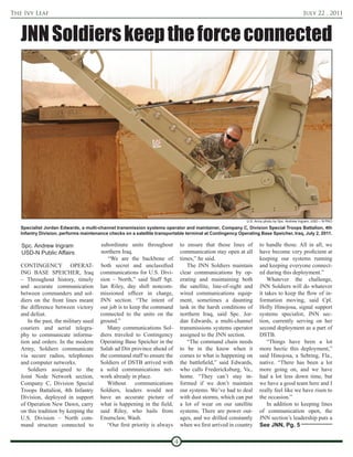 The Ivy Leaf                                                                                                                                July 22 , 2011



   JNN Soldiers keep the force connected




                                                                                                           U.S. Army photo by Spc. Andrew Ingram, USD – N PAO
   Specialist Jordan Edwards, a multi-channel transmission systems operator and maintainer, Company C, Division Special Troops Battalion, 4th
   Infantry Division, performs maintenance checks on a satellite transportable terminal at Contingency Operating Base Speicher, Iraq, July 2, 2011.

   Spc. Andrew Ingram                  subordinate units throughout           to ensure that those lines of       to handle those. All in all, we
   USD-N Public Affairs                northern Iraq.                         communication stay open at all      have become very proficient at
                                          “We are the backbone of             times,” he said.                    keeping our systems running
   CONTINGENCY OPERAT-                 both secret and unclassified              The JNN Soldiers maintain        and keeping everyone connect-
   ING BASE SPEICHER, Iraq             communications for U.S. Divi-          clear communications by op-         ed during this deployment.”
   – Throughout history, timely        sion – North,” said Staff Sgt.         erating and maintaining both            Whatever the challenge,
   and accurate communication          Ian Riley, day shift noncom-           the satellite, line-of-sight and    JNN Soldiers will do whatever
   between commanders and sol-         missioned officer in charge,           wired communications equip-         it takes to keep the flow of in-
   diers on the front lines meant      JNN section. “The intent of            ment, sometimes a daunting          formation moving, said Cpl.
   the difference between victory      our job is to keep the command         task in the harsh conditions of     Holly Hinojosa, signal support
   and defeat.                         connected to the units on the          northern Iraq, said Spc. Jor-       systems specialist, JNN sec-
      In the past, the military used   ground.”                               dan Edwards, a multi-channel        tion, currently serving on her
   couriers and aerial telegra-           Many communications Sol-            transmissions systems operator      second deployment as a part of
   phy to communicate informa-         diers traveled to Contingency          assigned to the JNN section.        DSTB.
   tion and orders. In the modern      Operating Base Speicher in the            “The command chain needs             “Things have been a lot
   Army, Soldiers communicate          Salah ad Din province ahead of         to be in the know when it           more hectic this deployment,”
   via secure radios, telephones       the command staff to ensure the        comes to what is happening on       said Hinojosa, a Sebring, Fla.,
   and computer networks.              Soldiers of DSTB arrived with          the battlefield,” said Edwards,     native. “There has been a lot
      Soldiers assigned to the         a solid communications net-            who calls Fredericksburg, Va.,      more going on, and we have
   Joint Node Network section,         work already in place.                 home. “They can’t stay in-          had a lot less down time, but
   Company C, Division Special            Without      communications         formed if we don’t maintain         we have a good team here and I
   Troops Battalion, 4th Infantry      Soldiers, leaders would not            our systems. We’ve had to deal      really feel like we have risen to
   Division, deployed in support       have an accurate picture of            with dust storms, which can put     the occasion.”
   of Operation New Dawn, carry        what is happening in the field,        a lot of wear on our satellite          In addition to keeping lines
   on this tradition by keeping the    said Riley, who hails from             systems. There are power out-       of communication open, the
   U.S. Division – North com-          Enumclaw, Wash.                        ages, and we drilled constantly     JNN section’s leadership puts a
   mand structure connected to            “Our first priority is always       when we first arrived in country    See JNN, Pg. 5

                                                                          4
 