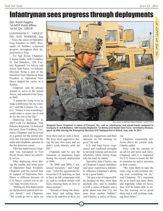 The Ivy Leaf                                                                                                                                 July 22 , 2011


   Infantryman sees progress through deployments
   Spc. Kandi Huggins
   1st AATF Public Affairs
   1st Inf. Div., USD-N
   CONTINGENCY OPERAT-
   ING SITE WARRIOR, Iraq
   – Since the onset of Operation
   Iraqi Freedom in 2003, thou-
   sands of Soldiers witnessed
   progress throughout their de-
   ployments to Iraq.
       For Sgt. Kevin Chapman,
   a squad leader with Company
   D, 2nd Battalion, 12th Cav-
   alry Regiment, 1st Advise and
   Assist Task Force, 1st Infantry
   Division, being a part of the
   transition from Operation Iraqi
   Freedom to Operation New
   Dawn shaped his career as a
   Soldier.
       Chapman said he always
   wanted to serve in the armed
   forces, and enlisted in the Army
   in 2005.
       “I joined the Army to try to
   make a difference for my coun-
   try,” said the Conyers, Ga., na-
   tive. “I knew it was something I
   could make a career out of and
   do for the rest of my life.”
       Deploying from 2005 to
                                                                                                          Army photo by Staff Sgt. Robert DeDeaux, 1st AATF PAO
   2007 with 1st Battalion, 36th
   Infantry Regiment, 1st Armored      Sergeant Kevin Chapman, a native of Conyers, Ga., and an infantryman and squad leader assigned to
                                       Company D, 2nd Battalion, 12th Cavalry Regiment, 1st Advise and Assist Task Force, 1st Infantry Division,
   Division, from Friedberg, Ger-      gears up after leaving the Emergency Services Unit headquarters in Kirkuk, Iraq, July 16, 2011.
   many, Chapman said he served
   as a gunner for the mortar pla-     were there and we were a force.       asked for suggestions and their       ton.
   toon, but was later tasked as the   We were more aggressive dur-          opinions on the training we               Chapman consistently per-
   radio and telephone operator in     ing the (my first tour) and we        gave,” he said.                       forms above his current rank,
   the fire direction center.          didn’t work directly with the            U.S. and Iraqi forces coop-        Charles added.
       After the deployment, Chap-     ISF.”                                 erated and combined strengths             Now, with the mission of
   man was reassigned to Fort             Chapman said he saw the            to develop training and mission       an advise and assist task force,
   Hood, Texas, where he current-      transition in operations begin        schedules, while letting Iraqis       Chapman said it is important
   ly serves.                          during his second deployment          take the lead, he added.              for U.S. forces to teach the ISF
       After deploying twice dur-      in 2008.                                 Specialist John Charles, one       to maintain an active presence
   ing the middle and latter parts        “In 2008 and 2009, I wit-          of Chapman’s squad members,           in their country.
   of Operation Iraqi Freedom,         nessed transition,” said Chap-        said prior experiences definite-          “We want them to take the
   Chapman said his current tour       man. “After the agreements be-        ly influence Chapman’s ability        reins, step in and continue tak-
   in support of Operation New         tween the U.S. and Iraq, we had       to be a great leader.                 ing over everything we do,”
   Dawn is different because of        to have an ISF counterpart with          “He gets a lot of responsibil-     said Chapman. “It’s important
   U.S. forces’ current role to ad-    us, and we worked closely with        ity dumped on him, more than          for us to teach and show them,
   vise Iraqi Security Forces.         them, training them on how to         anybody else, and he handles          and hopefully when we leave,
       “During my first deployment     shoot mortars.”                       it with a sense of humor and a        they will be better able to uti-
   we did presence patrols and ter-       “Instead of being the domi-        pride about him that I’ve not         lize the training we’ve given
   rain denial,” said Chapman.         nant force and telling them           seen from another Soldier,”           them and it will continue mak-
   “We would go out to show we         what to do and how to do it, we       said Charles, a native of Hous-       ing them better.”

                                                                         6
 