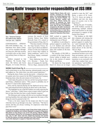 The Ivy Leaf                                                                                                                                       July 22 , 2011


   ‘Long Knife’ troops transfer responsibility of JSS IMN
                                                                                    Captain Warren Sears, left, com-      needed to train the ISF,” said
                                                                                    mander, Company B, 2nd Bat-           Reese, a native of St. Louis.
                                                                                    talion, 7th Cavalry Regiment, 4th
                                                                                    Advise and Assist Brigade, 1st        “So U.S. forces are going to
                                                                                    Cavalry Division, speaks with         withdraw and turn one more
                                                                                    Iraqi Army officers during the        piece of security over to the
                                                                                    transfer of authority for Joint       Iraqi forces.”
                                                                                    Security Station Iraqi Media Net-
                                                                                    work, July 15, 2011. U.S. Soldiers        During the past 10 months,
                                                                                    assigned to 4th AAB transferred       4th AAB Soldiers assisted in
                                                                                    responsibility of the base and the    transferring multiple military
                                                                                    surrounding area to Iraqi Secu-       bases and facilities to the Iraqi
                                                                                    rity Forces in Ninewa province in
                                                                                    support of Operation New Dawn.        government in support of Op-
                                                              U.S. Army photo                                             eration New Dawn.
   Spc. Terence Ewings                  oversaw the transfer of Joint               IMN worked to support the                 “The Soldiers at JSS IMN
   4th AAB Public Affairs               Security Station Iraqi Media                neighboring patrol bases and          did a fantastic job training the
   1st Cav. Div., USD-N                 Network from U.S. control to                checkpoints east of Mosul.            ISF soldiers and providing lo-
                                        the government of Iraq, July 15.                In addition to providing lo-      gistical support to nearby bas-
   CONTINGENCY OPERAT-                      “This base transfer will help           gistical support to nearby bas-       es,” said Command Sgt. Maj.
   ING SITE MAREZ, Iraq – As            the Iraqi Security Forces, be-              es, U.S. Soldiers also advised        Henry Griffith, the senior en-
   Operation New Dawn contin-           cause it gives them an addition-            and trained their Iraqi counter-      listed advisor of the 2nd Bn.,
   ues, service members through-        al base to work out of and more             parts who resided on the base         7th Cav. Regt.
   out Iraq now shift into security     area to house their soldiers in             with them.                                “We have trained the ISF and
   overwatch roles as they transi-      better conditions,” said Lt. Col.               The transfer of JSS IMN is        transferred facilities over to the
   tion military bases to Iraqi con-    Paul Reese, deputy command-                 a symbol of the Iraqi Security        Iraqi government, and we will
   trol.                                er, 4th AAB.                                Forces’ ability to handle secu-       continue to assist them as we
      Soldiers assigned to 2nd              Since deploying last fall to            rity in this section of eastern       transition to an overwatch role
   Battalion, 7th Cavalry Regi-         U.S. Division – North, Sol-                 Mosul, said Reese.                    while they conduct their secu-
   ment, 4th Advise and Assist          diers of Company B, 2nd Bn.,                    “(It shows the Iraqi people       rity operations,” said Griffith, a
   Brigade, 1st Cavalry Division,       7th Cav. Regt., stationed at JSS            that) U.S. forces are no longer       native of Washington, D.C.

   SHOW, Cont’d from Pg. 8
   such a great honor to see these amazing, talented people come out
   and support us. The whole show was such a great experience.”
       During the show, Finley won the door prize – a brand new elec-
   tric guitar, and a free concert for the 89th Transportation Company
   featuring Jones when the unit returns to Fort Eustis, Va.
       “I don’t play the guitar yet, but you can bet I am going to learn,”
   said Finley, a Baltimore native. “This concert is probably one of
   the best I’ve had in three deployments.”
       Jones said he enjoyed playing for the deployed service mem-
   bers and looked forward to playing for them more in the future.
       “The highlight for me is that the Soldiers are really enjoying the
   shows,” said Jones. “I didn’t know what to expect when I came out
   here to Iraq, but there has been a really fantastic response.”
        The bluesman said visiting with the service members through-
   out Iraq humbles him and makes him appreciate the many of the
   things he took for granted in the U.S.
       “I have a lot more respect for the troops now that I’ve seen
   what they have to go through every day,” said Jones. “The heat is
   unreal, and they are always working. It’s impressive what those
   guys have to do.”
   Funk, jazz and rhythm and blues singer Chaka Khan holds out the mi-
   crophone for Soldiers and civilians deployed in support of Operation
   New Dawn to sing along to one of her hits during a Morale, Welfare
   and Recreation concert for at Contingency Operating Base Speicher,
   Iraq, July 14, 2011. Khan said she visited Iraq because she wanted
   to raise the spirits of troops separated from their Families and loved
   ones while deployed in support of Operation New Dawn.                                                           U.S. Army photo by Spc. Andrew Ingram, USD – N PAO


                                                                                9
 