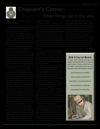 The Ivy Leaf                                                                                                                   August 12 , 2011



                      Chaplain’s Corner:
                                                              When things get in the way
   Chaplain (Lt. Col.) Keith N. Goode              height of the eclipse.                           through this difficult darkness and return
   USD-N Chaplain                                      Over the next half hour the process re-      to the light. What is your eclipse? Rela-
                                                   versed itself and the shadow continued to        tionships? Money? Supervisors? Future?
       It was a dark and stormy night…. Well,      slide across the lunar surface, taking away      Whatever it is, relax, enjoy the challenge,
   it was not, but that is how all the great,      the sogginess, restoring its full-bodied         admire the strength of the shadow, but do
   shadowy stories of the past began once          figure, and wiping the orange glaze off the      not give in to the thought that this eclipse
   upon a time. It was actually a very clear       man-in-the-moon’s face to reveal, once           is permanent. It is not. Instead, look
   night, which is a good thing, because back      again, the ghost light we know and love.         forward to the hour when the love of God
   on June 15, something happened that does            I enjoyed looking at the moon, which         shines on you again and there in the glory
   not happen often: there was a total lunar       was transformed from a bright night light        of His goodness you can reflect His light.
   eclipse over Contingency Operating Base         that normally guides the way on my noc-              Then, you will be able to help others
   Speicher, Iraq.                                 turnal trips to the latrine. It made me think,   in their darkness and encourage them,
       The lunar eclipse is unique because it      “How often do our lives really reflect this      reminding them of the time when your
   requires the earth to move between the          eclipse?”                                        own life was just as theirs – a big, orange
   moon and the sun, and the window on                 Each day we walk along enjoying the          soggy donut.
   earth where this can be seen is very small.     bright light of life, when slowly, progres-
   In other words, you have to be in the right     sively the darkness begins to cover us. Our
   place at the right time to see it. But what     joy fades. Our hope falters. We don’t turn
                                                   orange, we turn blue. What has happened?
                                                                                                        USD-N Social Media
   a sight! The moon can only reflect what it                                                        To read more stories and see the
   gets from our nearest friendly star. When       Like an eclipse, something has gotten into
                                                                                                     photos that go with them, as well as
   those sun beams are interrupted, the man-       the way of our light.
                                                                                                     some videos, check out the links be-
   in-the-moon begins to present a rather              As humans, we create no light on our
                                                                                                     low. Read and share what you see
   distorted face to us earth-bound folk.          own, but can only reflect the light and love
                                                                                                     and pass along the Soldiers' stories.
       It was an incredible progression to         we receive from God. When our lives are
   watch the normally bright, round moon           lived clearly in His path, we receive His
                                                                                                           www.facebook.com/4thid
   be slowly eaten by the darkness. First, the     light. It is a light of love that warms us,
   brightness faded like someone was turning       causes us to grow, makes us a blessing
                                                                                                           www.youtube.com/the4id
   down the dimmer switch. Then the moon           to others, and gives us hope. But through
   itself began to melt away as though some-       poor choices, or perhaps unplanned
                                                                                                         www.flickr.com/photos/the4id
   one was pouring water over the side of a        tragedy, we are eclipsed when something
   sand castle. After that, I was reminded of      moves inexorably into our path and cuts
                                                                                                           www.slideshare.net/the4id
   one of those old Christmas tree lights we       off the source of our light.
   would put under our silver aluminum tree.           In that darkness, our faces change and
                                                                                                           www.twitter.com/4thInfDiv
   If you’re not old enough to remember, it is     we become gloomy and grim. Where there
   a lamp with a revolving disk on the front       was once brightness, we see only a pa-
   that slowly orbits, bathing the tree in blue,   thetic, soggy mess. It is in this peak period
   green, red, and yellow. This eclipse only       that we are often faced with our greatest
   had one color though, and the whiteness         fears. This is when we tend to make our
   of the moonlight faded into an eerie, pale      worst decisions. What are we to do when
   orange – the kind of orange that you saw        we find ourselves in this eclipse?
   on a dreamcicle ice cream bar as a kid.             It’s simple – wait. Shadows always flee
       What happened next made me think            and light always returns. Do not be dis-
   more about donuts. As the earth continued       mayed and defeated by what is only a tem-
   its slow movement, the shadow eventually        porary situation. Dark difficulties are most
   created what could only be described like       often like the earth’s steady movement
   this – a soggy, orange-glazed donut that        through the heavens. It soon moved out of
   looked like it had been dipped in coffee.       the way and the moon returned to normal.
   This was what the moon looked like at the       You, too, will be able to move your way

                                                                        12
 