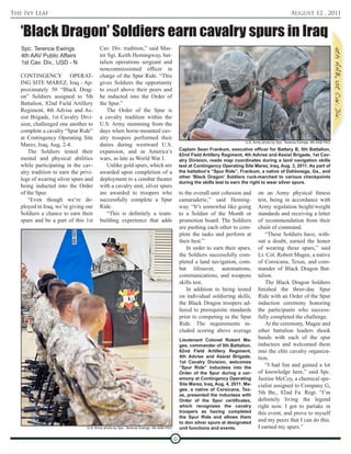 The Ivy Leaf                                                                                                                                          August 12 , 2011


   ‘Black Dragon’ Soldiers earn cavalry spurs in Iraq
   Spc. Terence Ewings                  Cav. Div. tradition,” said Mas-
   4th AAV Public Affairs               ter Sgt. Keith Hemingway, bat-
   1st Cav. Div., USD - N               talion operations sergeant and
                                        noncommissioned officer in
   CONTINGENCY OPERAT-                  charge of the Spur Ride. “This
   ING SITE MAREZ, Iraq - Ap-           gives Soldiers the opportunity
   proximately 50 “Black Drag-          to excel above their peers and
   on” Soldiers assigned to 5th         be inducted into the Order of
   Battalion, 82nd Field Artillery      the Spur.”
   Regiment, 4th Advise and As-             The Order of the Spur is
   sist Brigade, 1st Cavalry Divi-      a cavalry tradition within the
   sion, challenged one another to      U.S. Army stemming from the
   complete a cavalry “Spur Ride”       days when horse-mounted cav-
   at Contingency Operating Site        alry troopers performed their
                                                                                                                           U.S. Army photo by Spc. Terence Ewings, 4th AAB PAO
   Marez, Iraq, Aug. 2-4.               duties during westward U.S.
                                                                                           Captain Sean Frankum, executive officer for Battery B, 5th Battalion,
       The Soldiers tested their        expansion, and in America’s
                                                                                           82nd Field Artillery Regiment, 4th Advise and Assist Brigade, 1st Cav-
   mental and physical abilities        wars, as late as World War I.                      alry Division, reads map coordinates during a land navigation skills
   while participating in the cav-          Unlike gold spurs, which are                   test at Contingency Operating Site Marez, Iraq, Aug. 3, 2011. As part of
   alry tradition to earn the privi-    awarded upon completion of a                       the battalion’s “Spur Ride”, Frankum, a native of Dahlonega, Ga., and
                                                                                           other 'Black Dragon' Soldiers ruck-marched to various checkpoints
   lege of wearing silver spurs and     deployment to a combat theater
                                                                                           during the skills test to earn the right to wear silver spurs.
   being inducted into the Order        with a cavalry unit, silver spurs
   of the Spur.                         are awarded to troopers who                        to the overall unit cohesion and       on an Army physical fitness
       “Even though we’re de-           successfully complete a Spur                       camaraderie,” said Heming-             test, being in accordance with
   ployed in Iraq, we’re giving our     Ride.                                              way. “It’s somewhat like going         Army regulation height/weight
   Soldiers a chance to earn their          “This is definitely a team-                    to a Soldier of the Month or           standards and receiving a letter
   spurs and be a part of this 1st      building experience that adds                      promotion board. The Soldiers          of recommendation from their
                                                                                           are pushing each other to com-         chain of command.
                                                                                           plete the tasks and perform at             “These Soldiers have, with-
                                                                                           their best.”                           out a doubt, earned the honor
                                                                                               In order to earn their spurs,      of wearing these spurs,” said
                                                                                           the Soldiers successfully com-         Lt. Col. Robert Magee, a native
                                                                                           pleted a land navigation, com-         of Corsicana, Texas, and com-
                                                                                           bat lifesaver, automations,            mander of Black Dragon Bat-
                                                                                           communications, and weapons            talion.
                                                                                           skills test.                               The Black Dragon Soldiers
                                                                                               In addition to being tested        finished the three-day Spur
                                                                                           on individual soldiering skills,       Ride with an Order of the Spur
                                                                                           the Black Dragon troopers ad-          induction ceremony honoring
                                                                                           hered to prerequisite standards        the participants who success-
                                                                                           prior to competing in the Spur         fully completed the challenge.
                                                                                           Ride. The requirements in-                 At the ceremony, Magee and
                                                                                           cluded scoring above average           other battalion leaders shook
                                                                                           Lieutenant Colonel Robert Ma-
                                                                                                                                  hands with each of the spur
                                                                                           gee, commander of 5th Battalion,       inductees and welcomed them
                                                                                           82nd Field Artillery Regiment,         into the elite cavalry organiza-
                                                                                           4th Advise and Assist Brigade,         tion.
                                                                                           1st Cavalry Division, welcomes
                                                                                           “Spur Ride” inductees into the
                                                                                                                                      “I had fun and gained a lot
                                                                                           Order of the Spur during a cer-        of knowledge here,” said Spc.
                                                                                           emony at Contingency Operating         Justine McCoy, a chemical spe-
                                                                                           Site Marez, Iraq, Aug. 4, 2011. Ma-    cialist assigned to Company G,
                                                                                           gee, a native of Corsicana, Tex-
                                                                                           as, presented the inductees with
                                                                                                                                  5th Bn., 82nd Fa. Regt. “I’m
                                                                                           Order of the Spur certificates,        definitely living the legend
                                                                                           which recognizes the cavalry           right now. I got to partake in
                                                                                           troopers as having completed           this event, and prove to myself
                                                                                           the Spur Ride and allows them
                                                                                           to don silver spurs at designated
                                                                                                                                  and my peers that I can do this.
                                 U.S. Army photo by Spc. Terence Ewings, 4th AAB PAO       unit functions and events.             I earned my spurs.”

                                                                                       6
 
