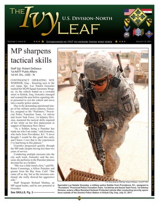 U.S. Division-North




                 Volume 1, Issue 41                        Established in 1917 to honor those who serve                                                         August 12, 2011




                      MP sharpens
Black Jack




                      tactical skills




                                                                                                                                                                                    Steadfast and Loyal
                      Staff Sgt. Robert DeDeaux
                      1st AATF Public Affairs
                      1st Inf. Div., USD - N
LongKnife




                      CONTINGENCY OPERATING SITE
                      WARRIOR, Iraq – Kneeling next to the
                      exit ramp, Spc. Luz Natalia Gonzalez
                      readied her M249 Squad Automatic Weap-




                                                                                                                                                                                    Ironhorse
                      on. As the vehicle halted on a crowded
                      street in Kirkuk, Iraq, Gonzalez emerged
Devil




                      and scanned the area before signaling oth-
                      er personnel to exit the vehicle and move
                      into a nearby police station.
                         Due to the demanding operational tem-
                      po of her military police platoon, Gonza-
                      lez, assigned to the “Punishers,” Provin-
Fit for Any Test




                                                                                                                                                                                    Fit for Any Test
                      cial Police Transition Team, 1st Advise
                      and Assist Task Force, 1st Infantry Divi-
                      sion, mastered the tactical skills required
                      of her while on her first deployment in
                      support of Operation New Dawn.
                         “As a Soldier, being a Punisher has
                      made me who I am today,” said Gonzalez,
                      who hails from Providence, R.I. “I never
                      thought I would be this good this early,
                      and I know I owe that to the experiences
Ironhorse




                                                                                                                                                                                    Devil
                      I’ve had being in this platoon.”
                         Gonzalez progressed quickly through
                      the MP ranks despite having less than two
                      years of service.
                         Conducting multiple missions into the
                                                                                                                                                                                    LongKnife

                      city each week, Gonzalez said the mis-
                      sions she performs in the Punisher platoon
Steadfast and Loyal




                      develop her as a Soldier.
                         “She was a little timid a first,” said Pfc.
                      Renee Cummings, a fellow Punisher and
                      gunner from the Bay Area, Calif. “She
                      came off as shy, but as the missions con-
                      tinued, she really showed her aggressive
                                                                                                                                                                                    BLack JAck




                      side.”
                         Staff Sergeant Richard Medina, an                                                             U.S. Army photo by Staff Sgt. Robert DeDeaux, 1st AATF PAO

                      MP squad leader, said he saw potential in        Specialist Luz Natalia Gonzalez, a military police Soldier from Providence, R.I., assigned to
                      Gonzalez.                                        “Punishers” Provincial Police Transition Team, 1st Advise and Assist Task Force, 1st Infantry
                                                                       Division, enters a Mine Resistant Ambush Protected vehicle after conducting security opera-
                      See SKILLS, Pg. 3                                tions outside of the Domies Police Station in Kirkuk City, Iraq, July 31, 2011.
 