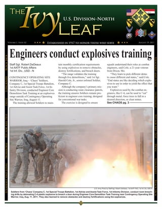 U.S. Division-North




                 Volume 1, Issue 42                        Established in 1917 to honor those who serve                                                              August 19, 2011




                      Engineers conduct explosives training
Black Jack




                                                                                                                                                                                           Steadfast and Loyal
                      Staff Sgt. Robert DeDeaux                       tain monthly certification requirements             squads understand their roles as combat
                      1st AATF Public Affairs                         by using explosives to remove obstacles,            engineers, said Cole, a 21-year veteran
                      1st Inf. Div., USD - N                          destroy fortifications, and breach doors.           from Dixon, Mo.
                                                                          “The range validates the training                  “They learn to pick different demo
                      CONTINGENCY OPERATING SITE                      through live demolitions,” said 1st Sgt.            to cause different end states,” said Cole.
LongKnife




                      WARRIOR, Iraq – ‘Chaos’ Soldiers,               Harold Cole, Jr., senior enlisted Soldier,          “End states are like deciding which explo-
                      Company C, 1st Special Troops Battalion,        Company C.                                          sives to use in order to yield the effect that
                      1st Advise and Assist Task Force, 1st In-           Although the company’s primary mis-             you want.”
                      fantry Division, conducted Engineer Core        sion is conducting route clearance patrols,            Explosives used by the combat en-
                      Demolition Task Training at an explosives       the training ensures Soldiers remain pro-           gineers, like C-4, can be used to “cut”




                                                                                                                                                                                           Ironhorse
                      range outside of Contingency Operating          ficient in engineer core training, designed         through metal, force trees to fall in a
                                                                      for conventional war tasks.                         desired direction, or clear mines.
Devil




                      Site Warrior, Iraq, August 11.
                         The training allowed Soldiers to main-           The exercise is designed to ensure              See CHAOS pg. 3
Fit for Any Test




                                                                                                                                                                                           Fit for Any Test
Ironhorse




                                                                                                                                                                                           Devil
                                                                                                                                                                                           LongKnife
Steadfast and Loyal




                                                                                                                                                                                           BLack JAck




                                                                                                         U.S. Army Photo by Staff Sgt. Robert DeDeaux, 1st AATF PAO, 1st Inf. Div. USD-N

                       Soldiers from ‘Chaos’ Company C, 1st Special Troops Battalion, 1st Advise and Assist Task Force, 1st Infantry Division, conduct room breach-
                       ing drills by detonating C-4 plastic explosive to breach a door during Engineer Core Demolition Task Training near Contingency Operating Site
                       Warrior, Iraq, Aug. 11, 2011. They also learned to remove obstacles and destroy fortifications using the explosives.
 