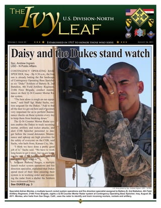 U.S. Division-North




                 Volume 1, Issue 43                         Established in 1917 to honor those who serve                                                       August 26, 2011




                       Daisy and the Dukes stand watch
Black Jack




                                                                                                                                                                                    Steadfast and Loyal
                       Spc. Andrew Ingram
                       USD - N Public Affairs
                       CONTINGENCY OPERATING BASE
                       SPEICHER, Iraq – By 8:30 a.m., the Iraq
LongKnife




                       sun is already baking the flat landscape
                       of Contingency Operating Base Speicher
                       as six “Duke” Soldiers of Battery B, 2nd
                       Battalion, 4th Field Artillery Regiment,
                       214th Fires Brigade, conduct mainte-




                                                                                                                                                                                    Ironhorse
                       nance on their Q-36 Counter Mortar Ra-
                       dar system.
Devil




                           “The heat alone is rough on our equip-
                       ment,” said Staff Sgt. Blake Sachs, sec-
                       tion sergeant for the Dukes. “Add to that
                       all the dust we get out here and it becomes
                       very important for us to perform mainte-
Fit for Any Test




                       nance checks on these systems every day




                                                                                                                                                                                    Fit for Any Test
                       to keep them from breaking down.”
                           The Q-36 Counter Mortar Radar sys-
                       tem enables the Dukes to track incoming
                       mortar, artillery and rocket attacks, and
                       alert COB Speicher personnel to dan-
                       ger before the round detonates. Mainte-
                       nance and upkeep are high priorities for
                       the safety of everyone on the COB, said
Ironhorse




                       Sachs, who hails from, Kansas City, Mo.


                                                                                                                                                                                    Devil
                           “I think we have done a pretty good
                       job of it,” Sachs said. “We have to work
                       long hours to get it done, but we are keep-
                       ing the rest of the Soldiers here safe and
                                                                                                                                                                                    LongKnife

                       that makes it all worth it.”
                           Sergeant Anthony Barges, a multiple
Steadfast and Loyal




                       launch rocket system operations and fire
                       direction specialist, explained that Dukes
                       spend most of their time ensuring their
                       system is in working order and monitor-
                       ing the radar from a shelter the Soldiers
                                                                                                                                                                                    BLack JAck




                       have nicknamed Daisy.
                       See DUKES pg. 3
                                                                                                                               U.S. Army photo by Spc. Andrew Ingram, USD – N PAO
                      Specialist Adrian Montez, a multiple launch rocket system operations and fire direction specialist assigned to Battery B, 2nd Battalion, 4th Field
                      Artillery Regiment, 214th Fires Brigade, sights a Q-36 Counter Mortar Radar system at Contingency Operating Base Speicher, Iraq, August 20,
                      2011. Montez, who hails from San Diego, Calif., uses the radar to identify and track incoming mortars, rockets and artillery.
 