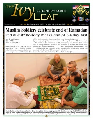 U.S. Division-North




                 Volume 1, Issue 44                       Established in 1917 to honor those who serve                                                    September 3, 2011




                      Muslim Soldiers celebrate end of Ramadan
Black Jack




                                                                                                                                                                                 Steadfast and Loyal
                      Eid al-Fitr holiday marks end of 30-day fast
                      Spc. Crystal Hudson                           al-Fitr at Contingency Operating Base           sion commanding general.
                      29th MPAD                                     Speicher, Iraq, Aug. 30.                            During Ramadan, Muslims abstain
                      USD - N Public Affairs                           Eid al-Fitr is the culmination of 30         from eating and drinking from sunrise
                                                                    days of fasting and marks the end of the        to sunset for 30 days.“The fasting is not
LongKnife




                      CONTINGENCY OPERATING BASE                    Islamic holy month of Ramadan.                  only fasting of the food and water,” Ab-
                      SPEICHER, Iraq – Muslim Soldiers                 “It is basically like Christmas in our       delazim said, “it is actually fasting from
                      and civilians came together during ear-       country,” said Dr. Alaa Abdelazim, cul-         all sin.”
                      ly morning hours to celebrate the Eid         tural advisor for the 4th Infantry Divi-        See FAST pg. 3




                                                                                                                                                                                 Ironhorse
Devil
Fit for Any Test




                                                                                                                                                                                 Fit for Any Test
Ironhorse




                                                                                                                                                                                 Devil
                                                                                                                                                                                 LongKnife
Steadfast and Loyal




                                                                                                                                                                                 BLack JAck




                                                                                                                  U.S. Army photo by Spc. Crystal Hudson, 29th MPAD, USD-N PAO
                      Muslim Soldiers and civilians read from the Quran during Eid al-Fitr morning prayers at COB Speicher, Iraq, Aug. 30, 2011. The celebration
                      marks the end of 30 days of fasting during the Islamic holy month of Ramadan. Fasting during the month allows Muslims to understand how it
                      feels to be poor and hungry, said Dr. Alaa Abdelazim, cultural advisor for the 4th Infantry Division commanding general.
 