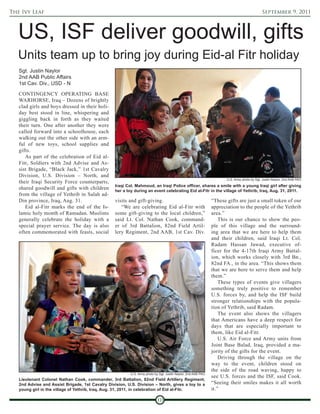 The Ivy Leaf                                                                                                                                 September 9, 2011



   US, ISF deliver goodwill, gifts
   Units team up to bring joy during Eid-al Fitr holiday
   Sgt. Justin Naylor
   2nd AAB Public Affairs
   1st Cav. Div., USD - N

   CONTINGENCY OPERATING BASE
   WARHORSE, Iraq – Dozens of brightly
   clad girls and boys dressed in their holi-
   day best stood in line, whispering and
   giggling back in forth as they waited
   their turn. One after another they were
   called forward into a schoolhouse, each
   walking out the other side with an arm-
   ful of new toys, school supplies and
   gifts.
      As part of the celebration of Eid al-
   Fitr, Soldiers with 2nd Advise and As-
   sist Brigade, “Black Jack,” 1st Cavalry
   Division, U.S. Division – North, and
                                                                                                                      U.S. Army photo by Sgt. Justin Naylor, 2nd AAB PAO
   their Iraqi Security Force counterparts,
                                                  Iraqi Col. Mahmoud, an Iraqi Police officer, shares a smile with a young Iraqi girl after giving
   shared goodwill and gifts with children        her a toy during an event celebrating Eid al-Fitr in the village of Yethrib, Iraq, Aug. 31, 2011.
   from the village of Yethrib in Salah ad-
   Din province, Iraq, Aug. 31.                   visits and gift-giving.                                      “These gifts are just a small token of our
      Eid al-Fitr marks the end of the Is-           “We are celebrating Eid al-Fitr with                      appreciation to the people of the Yethrib
   lamic holy month of Ramadan. Muslims           some gift-giving to the local children,”                     area.”
   generally celebrate the holiday with a         said Lt. Col. Nathan Cook, command-                              This is our chance to show the peo-
   special prayer service. The day is also        er of 3rd Battalion, 82nd Field Artil-                       ple of this village and the surround-
   often commemorated with feasts, social         lery Regiment, 2nd AAB, 1st Cav. Div.                        ing area that we are here to help them
                                                                                                               and their children, said Iraqi Lt. Col.
                                                                                                               Radam Hassan Jawad, executive of-
                                                                                                               ficer for the 4-17th Iraqi Army Battal-
                                                                                                               ion, which works closely with 3rd Bn.,
                                                                                                               82nd FA., in the area. “This shows them
                                                                                                               that we are here to serve them and help
                                                                                                               them.”
                                                                                                                   These types of events give villagers
                                                                                                               something truly positive to remember
                                                                                                               U.S. forces by, and help the ISF build
                                                                                                               stronger relationships with the popula-
                                                                                                               tion of Yethrib, said Radam.
                                                                                                                   The event also shows the villagers
                                                                                                               that Americans have a deep respect for
                                                                                                               days that are especially important to
                                                                                                               them, like Eid al-Fitr.
                                                                                                                   U.S. Air Force and Army units from
                                                                                                               Joint Base Balad, Iraq, provided a ma-
                                                                                                               jority of the gifts for the event.
                                                                                                                   Driving through the village on the
                                                                                                               way to the event, children stood on
                                                                                                               the side of the road waving, happy to
                                                          U.S. Army photo by Sgt. Justin Naylor, 2nd AAB PAO
                                                                                                               see U.S. forces and the ISF, said Cook.
   Lieutenant Colonel Nathan Cook, commander, 3rd Battalion, 82nd Field Artillery Regiment,
   2nd Advise and Assist Brigade, 1st Cavalry Division, U.S. Division – North, gives a toy to a                “Seeing their smiles makes it all worth
   young girl in the village of Yethrib, Iraq, Aug. 31, 2011, in celebration of Eid al-Fitr.                   it.”

                                                                           10
 