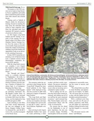 The Ivy Leaf                                                                                                                                 September 9, 2011

   TOA Cont'd from pg. 1
       The purpose of the ATA mis-
   sion was to improve Iraqi Securi-
   ty Forces’ capabilities and enable
   them to defend Iraq and its people
   from both internal and external
   threats.
       Training such as Tadreeb al
   Shamil, Arabic for all-inclusive
   training, focused on teaching the
   Iraqi Army the individual tasks
   critical to their respective jobs.
   Once the individual tasks were
   mastered, ISF learned a number
   of unit-level collective tasks.
       As 2011 began, Long Knife
   Soldiers led ISF training. A ma-
   jority of this training was con-
   ducted within COS Marez at the
   Ghuzlani Warrior Training Cen-
   ter. Over the course of the next
   seven months, Iraqis assumed the
   lead in the conduct of all training,
   enabling Long Knife Soldiers the
   opportunity to take on an adviso-
   ry role, assisting if necessary.
       In July, GWTC hosted the cul-
   minating event of Operation Iron
   Lion: a capstone exercise which
   demonstrated cooperation be-
   tween all ISF agencies.
       With the Long Knife mission
   now complete, a new brigade
   has stepped in, ready to conduct
   their mission with “Strength and
   Honor.”
       The “Strength and Honor”                                                                                U.S. Army photo by Spc. Brandon A. Bednarek, 4th AAB PAO

   motto is a symbolic reference          Colonel Scott McKean, commander, 4th Advise and Assist Brigade, 1st Armored Division, addresses senior
   to “Highlanders,” 4th AAB, 1st         U.S. and Iraqi generals, and guests during a Transfer of Authority Ceremony September 4, 2011, at Con-
                                          tingency Operating Site Marez, Iraq. “Highlanders,” from Fort Bliss, Texas, assumed responsibility of the
   Armored Div., who officially as-       Operation New Dawn mission in Ninewa province from 4th AAB, 1st Cavalry Division.
   sumed responsibility of the OND
   mission in Ninewa province dur-            The ceremony marks the sec-           in-place with their cavalry coun-       component to successfully main-
   ing a Transfer of Authority Cer-       ond time in their lineage that the        terparts. The process, intended to      tain the course to success, said
   emony Sept. 4, at Contingency          “Long Knife” Brigade has trans-           seamlessly interchange two units,       Mckean.
   Operating Site Marez, Iraq.            ferred authority to the “High-            occurs when an incoming unit is             “We will put forth every effort
       The histories of both brigades     landers” while deployed in Iraq.          scheduled to replace another.           to create flexibility and opportu-
   are intimately intertwined. The        The first occurred in 2009 while             “We’re making sure the sys-          nities for our leaders,” he added.
   4th Brigade Combat Team, 1st           deployed in support of Operation          tems they had in place remain op-       “We will ensure that our mission
   Cav. Div., which was activated         Iraqi Freedom.                            erational, and making sure all of       is done with the highest level of
   in October 2005 from Fort Bliss,           “The Long Knife and High-             our staff has the same situational      discipline and professionalism.”
   Texas, was first deployed to Iraq      lander brigades have been bond-           awareness,” said Command Sgt.               With a combined seven Iraq
   in 2006 and again in 2008.             ed since our inception, and many          Maj. Thomas Eppler, senior non-         tours, and well over 40 years of
       Upon returning to Fort Bliss       of our Soldiers have served with-         commissioned officer with 4th           military experience, both McK-
   from their second deployment,          in each BCT’s ranks,” said Col.           AAB, 1st Armored Div.                   ean and Eppler are experienced
   the unit was reflagged as 4th          Scott McKean, Highlander com-                The mission that lies ahead          Soldiers, looking forward to lead-
   Heavy Brigade Combat Team,             mander.                                   for the Highlanders is one of           ing their brigade to a successful
   1st Armored Div., and 4th BCT,             Since arriving in early August,       great importance, but also one          mission.
   1st Cav. Div., was then reassigned     Highlander Soldiers have spent            of constant change. Flexibility             “We will ensure success with
   to Fort Hood, Texas.                   the weeks performing a relief-            and discipline will be an essential     honor,” said McKean.

                                                                                3
 