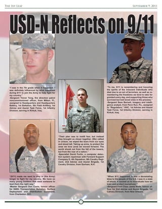 The Ivy Leaf                                                                                                                     September 9, 2011




   USD-N Reflects on 9/11

   “I was in the 7th grade when it happened. I                                                         “To me, 9/11 is remembering and honoring
   was definitely influenced by what happened                                                          the spirits of the innocent individuals who
   during 9/11 to join the Army to help fight for                                                      died due to an act of terrorism, as well as re-
   my country.”                                                                                        membering the freedoms we tend to take for
   -Sergeant Trevor Tong, fire direction patrol                                                        granted every day, and supporting those who
   noncommissioned officer, from Milton, Fl.,                                                          survived but lost loved ones in the process.”
   assigned to Headquarters and Headquarters                                                           -Sergeant Sean Barnett, imagery and intelli-
   Battery, 1st Battalion, 5th Field Artillery, 1st                                                    gence analyst, from Penn Run, Pa., assigned
   Advise and Assist Task Force, 1st Infantry                                                          to “Regulators,” HHC, 1st Advise and Assist
   Division, serving in Kirkuk, Iraq.                                                                  Task Force, 1st Infantry Division, serving in
                                                                                                       Kirkuk, Iraq.




                                                      “Their plan was to instill fear, but instead
                                                      they brought us closer together. (We) rallied
                                                      in unison, we wiped the tears from our eyes
                                                      and stood tall. Taking up arms, to protect the
                                                      ones we love (and) we moved forward. The
                                                      world shook not from the fall of the towers,
                                                      but from the roar of a nation.”
                                                      -Specialist David Fortin, a computer detec-
                                                      tion system repairman with Forward Support
                                                      Company D, 4th Squadron, 9th Cavalry Regi-
                                                      ment, 2nd Advise and Assist Brigade, 1st
                                                      Cavalry Division, from Gorham, N.H.




   “(9/11) made me want to stay in (the Army)                                                          “When 9/11 happened, it was a devastating
   longer to fight for my country. We have so                                                          blow to the people of the U.S. I was in a state
   many young Soldiers that need someone to                                                            of shock. It caused us to re-evaluate how we
   lead them the right way.”                                                                           train and protect (ourselves).”
   -Master Sergeant Don Costa, liaison officer                                                         -Sergeant First Class Jamie Walls, liaison of-
   for 840th Transportation Battalion, Surface                                                         ficer for 2nd Advise and Assist Brigade, 1st
   Deployment and Distribution Command,                                                                Calvary Division, from New Orleans.
   from Charleston, S.C.


                                                                            7
 