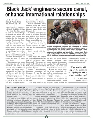 The Ivy Leaf                                                                                                                    September 9, 2011



  ‘Black Jack’ engineers secure canal,
  enhance international relationships
   Sgt. Quentin Johnson             for Kareem and the Iraqi na-
   2nd AAB Public Affairs           tionals working on the canal.
   1st Cav. Div., USD - N              Workers cleared the canals
                                    of debris, weeds and concer-
   CONTINGENCY OPERAT-              tina wire, said 2nd Lt. John
   ING BASE WARHORSE, Iraq          Gilmore, platoon leader with
   – For more than three years,     Company C.
   no water has flowed through         A working canal provides
   the Septia Canal, which once     water to the farms, which in
   provided Iraqi citizens with     turn, provides food and work
   irrigation for the farms sur-    for families in the local vil-
   rounding Contingency Oper-       lages, explained Kareem.
   ating Base Warhorse, Iraq.          “The canal will help im-
       By the end of September,     prove the standard of living
                                                                                                      U.S. Army photo by Sgt. Quentin Johnson, 2nd AAB PAO
   water will once again pour       around (Septia),” he added,
                                                                         Captain Louis-Philippe Hammond, (left), commander of Company
   through miles of the canal, in   “and will raise the income and       C, 2nd Special Troops Battalion, 2nd Advise and Assist Brigade, 1st
   and around the cities of Sep-    economy.”                            Cavalry Division, U.S. Division – North, speaks to Shawkat Kareem,
   tia and Al Raga, said Lt. Col.      Davey agreed with Ka-             Sheikh of Septia, Iraq, about the canal project outside of Contingency
   Mark Davey, commander, 2nd       reem’s expectations of the           Operating Base Warhorse, Iraq, Aug. 29, 2011. Soldiers from Compa-
                                                                         ny C, 2nd Special Troops Battalion, 2nd AAB, provided security dur-
   Special Troops Battalion, 2nd    economy.                             ing the month-long project to restore the flow of water to the canal.
   Advise and Assist Brigade, 1st      “This project will impact
   Cavalry Division, U.S. Divi-     the economy of Diyala prov-          the work that’s been accom-           American forces for their ef-
   sion – North.                    ince in a very positive way,”        plished,” explained Ham-              fort to open the canal, their
       The project took one month   Davey said. “The project en-         mond, a native of Anchorage,          friendship and partnership.”
   to complete, and will provide    sured good will between the          Alaska. “It is all because of
   more than 1,200 farms in the     USF, local governance and all        the Sheikh. His efforts have
   area with water, said Shawkat    people in Diyala.”                   helped enhance the project.”            “This project will
   Kareem, the Septia Sheikh.          Captain      Louis-Philippe          Kareem was equally grate-          impact the economy
   Working with the Diyala Cen-     Hammond, commander of                ful for the efforts of the U.S.
   tral Services and the U.S.       Company C, said he was               and the protection they pro-          of Diyala province in
   Army, Kareem supervised the      grateful for the opportunity         vided his workers.                    a very positive way.”
   project from the beginning.      to help Kareem, and was im-             “(The     Soldiers)     have
       Engineers from Company       pressed with the progress be-        helped us and we are working                      –Lt. Col. Mark Davey
   C, 2nd STB, 2nd AAB, 1st         ing made.                            in a safe environment,” added                       2nd STB, 2nd AAB
   Cav. Div., provided security        “I am very proud to see           Kareem. “I want to thank the


     ROUTES Cont'd from pg. 5                     “Everyone gets the job done, espe-                The adaptability of the Army and
        “We are actually a really tight-knit   cially our leadership,” said Spc. Chad            advancements in military technol-
     platoon,” explained Floyd, adding         Daniel, an engineer with 2nd platoon on           ogy have greatly improved since the
     that the Soldiers are motivated, fo-      his first deployment. “They make sure             first units arrived in Iraq almost eight
     cused, respectful and work very well      the lower enlisted is trained well.”              years ago, including the methods and
     with each other.                             Daniel, who mans a Common Re-                  equipment used for route clearance,
        In order to keep Soldiers safe on      motely Operated Weapon while riding               which have significantly decreased
     missions, preparation and training are    in a Buffalo Mine-Resistant Vehicle,              the amount of time that Soldiers need
     essential cornerstones for leadership,    found that the training he received has           to be on the roads, said Floyd.
     said Floyd. Repeating rehearsals and      suited him for a life of uncertainty out-            After a long night work, the pla-
     scenarios are a common practice that      side the wire.                                    toon returns to COS Marez with their
     keeps the platoon knowledgeable and          “Everything I was expected to do,              mission accomplished. Soldiers park
     calculated. It’s also crucial to teach    everything that I was trained to do, is           and refuel vehicles, take time to re-
     Soldiers not to react to IEDs the same    exactly what I expected it to be,” he             cover, and perform maintenance and
     way twice, he said.                       said.                                             rehearsals until their next mission.

                                                                     9
 