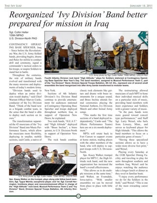 The Ivy Leaf                                                                                                                      January 14, 2011



   Reorganized ‘Ivy Division’ Band better
   prepared for mission in Iraq
   Sgt. Coltin Heller
   109th MPAD
   U.S. Division-North PAO

   CONTINGENCY OPERAT-
   ING BASE SPEICHER, Iraq
   – Since before the Revolution-
   ary War, the U.S. Army fielded
   bands, providing bugles, drums
   and flutes for militia to conduct
   drill and ceremony, signal a
   commander’s tactical orders to
   his troops, or inspire Soldiers to
   stand fast in battle.
      Throughout the centuries,                                                       U.S. Army photo by Sgt. Coltin Heller, 109th MPAD, USD-N PAO
   the role of military bands           Fourth Infantry Division rock band “High Altitude,” plays for Soldiers stationed at Contingency Operat-
   evolved and transformed with         ing Base Speicher New Year’s Day. The band members, assigned to Musical Performance Team C, part
                                        of the “Ivy Division” Band, Division Special Troops Battalion, 4th Inf. Div., represent one of several small
   the many missions and deploy-        ensembles the band reorganized into after Army bands transformed to modular teams.
   ments of today’s modern Army.
      “Division bands used to           New York.                                classic rock elements like gui-        The restructuring allowed
   deploy when an entire divi-             Sections of 4th Infantry              tars and drums with brass in-      musicians of each MPT to hone
   sion would deploy,” said Chief       Division’s Ivy Division Band             struments for a unique sound,      their individual musical skills
   Warrant Officer Marvin Cardo,        continue to provide entertain-           and Brass Incline attends for-     on a particular style of music,
   conductor of the Ivy Division        ment for audiences stationed             mal ceremonies playing the         providing band members with
   Band. “Think of the band now         at Contingency Operating Base            National Anthem, Ivy Division      more experience and Soldiers
   as a brigade combat team, in         Speicher and troops deployed             March and other formal Army        with a greater variety of music.
   the sense that the band is able      throughout northern Iraq in              songs.                                 “In the past, bands were
   to deploy each section on its        support of Operation New                     “This marks the first time     more geared toward concert
   own.”                                Dawn, he explained.                      sections of a band deployed in-    type performances,” said Staff
      The transformation separat-          Two rock bands, “H.E.A.T.”            dependently,” Cardo said. “The     Sgt. Larry Weisel, who hails
   ed the 45 musicians of the “Ivy      and “High Altitude” deployed             (Music Performance Teams)          from Lowery, Minn., and
   Division” Band into Music Per-       with “Brass Incline”, a brass            here are on a six-month deploy-    serves as keyboard player for
   formance Teams, which allow          quintet, to U.S. Division-North          ment.”                             High Altitude. “This allows the
   the musicians more flexibility,      in support of Operation New                  MPTs will rotate back to       band members to focus on a
   deploying in smaller, mobile         Dawn.                                    Fort Carson to support events      particular genre of music.”
   sections, said Cardo, a native of       The rock bands combine                at home station, trading places        “Having these specialized
                                                                                 with the other members of the      sections allows us to have a
                                                                                 band, who will deploy to sup-      wider more diverse foot print,”
                                                                                 port troops with U.S. Division-    said Weisel.
                                                                                 North.                                 Playing every Saturday at
                                                                                     Spc. Kasey Walker, trumpet     the COB Speicher Dining Fa-
                                                                                 player for MPT C, the High Al-     cility and traveling to play for
                                                                                 titude rock band, said the new     units throughout southern and
                                                                                 organization has increased the     northern Iraq, Weisel said he
                                                                                 band’s overall effectiveness.      enjoys watching the audience
                                                                                     “This allows us to do multi-   take a longer lunch or dinner as
                                                                                 ple missions at the same time,”    they revel in familiar beats.
             U.S. Army photo by Sgt. Coltin Heller, 109th MPAD, USD-N PAO        said Walker, an Evansdale,             “I enjoy every performance
   Spc. Kasey Walker on the trumpet, plays along side fellow band mem-           Iowa-native. “With smaller         we do for the Soldiers in the
   bers, Sgt. Tygue Weirda, saxophone player, and 1st. Sgt. Cornell Her-
   rington, trombone player and noncommissioned officer in charge of
                                                                                 ensembles we can be moved          field,” said Weisel. “This is one
   the “High Altitude” rock band, Musical Performance Team C and “Ivy            from place to place with little    of the most rewarding career
   Division” Band, Division Special Troops Battalion, 4th Infantry Divi-         hassle.”                           fields.”
   sion.

                                                                            10
 