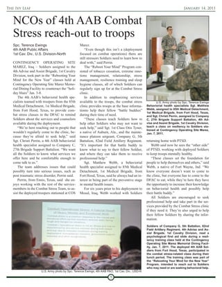 The Ivy Leaf                                                                                                                  January 14, 2011



   NCOs of 4th AAB Combat
   Stress reach-out to troops
   Spc. Terence Ewings                             Marez.
   4th AAB Public Affairs                              “Even though this isn’t a (deployment
   1st Cav. Div., U.S. Division-North              focused on combat operations) there are
                                                   still stressors Soldiers need to learn how to
   CONTINGENCY OPERATING SITE                      deal with,” said Perrin.
   MAREZ, Iraq – Soldiers assigned to the              The “Reboot Your Mind” Program con-
   4th Advise and Assist Brigade, 1st Cavalry      sisted of tobacco cessation, extreme emo-
   Division, took part in the “Rebooting Your      tions management, relationship, stress
   Mind for the New Year” classes held at          management, resilience training and sleep
   Contingency Operating Site Marez Memo-          hygiene classes, all of which Soldiers can
   rial Dining Facility to counteract the “holi-   regularly sign up for at the Combat Stress
   day blues” Jan. 3-8.                            clinic.
       The 4th AAB’s behavioral health spe-            In addition to emphasizing services
   cialists teamed with troopers from the 85th     available to the troops, the combat stress             U.S. Army photo by Spc. Terence Ewings
   Medical Detachment, 1st Medical Brigade,        clinic provides troops at the base informa-     Behaviorial health specialists Sgt. Matthew
   from Fort Hood, Texas, to provide com-          tionto help their fellow “battle buddies”       Webb, assigned to 85th Medical Detachment,
                                                                                                   1st Medical Brigade, from Fort Hood, Texas,
   bat stress classes in the DFAC to remind        during their time of need.                      and Sgt. Christi Perrin, assigned to Company
   Soldiers about the services and counselors          “These classes teach Soldiers how to        C, 27th Brigade Support Battalion, 4th Ad-
   available during the deployment.                help other Soldiers who may not want to         vise and Assist Brigade, 1st Cavalry Division,
       “We’re here reaching out to people that     seek help,” said Sgt. 1st Class Otis Tyner,     teach a class on resiliency to Soldiers sta-
                                                                                                   tioned at Contingency Operating Site Marez,
   wouldn’t regularly come to the clinic, be-      a native of Auburn, Ala., and the mainte-       Jan. 7, 2011.
   cause they’re afraid to seek help,” said        nance platoon sergeant, Company G, 5th
   Sgt. Christi Perrin, a 4th AAB behaviorial      Battalion, 82nd Field Artillery Regiment.       returning home with PTSD.
   health specialist assigned to Company C,        “It’s important for that battle buddy to            Webb said now he sees the “other side”
   27th Brigade Support Battalion. “We want        know what to say to their fellow Soldier,       of PTSD, working with deployed Soldiers
   all the Soldiers to know what services we       and where they can take them to receive         to keep troops mentally healthy.
   offer here and be comfortable enough to         professional help.”                                 “These classes set the foundation for
   come talk to us.”                                   Sgt. Matthew Webb, a behaviorial            people to help themselves and others,” said
       The team addresses issues that could        health specialist assigned to 85th Medical      Webb, a native of Fort Wayne, Ind. “We
   possibly turn into serious issues, such as      Detachment, 1st Medical Brigade, from           know everyone doesn’t want to come to
   post traumatic stress disorder, Perrin said.    Fort Hood, Texas, said he always had an in-     the clinic, but everyone has to come to the
       Perrin, from Ennis, Texas, said she en-     terest in being part of the preventive stage    DFAC to eat; while they’re here they have
   joys working with the rest of the service-      in mental health issues.                        the opportunity to increase their knowledge
   members in the Combat Stress Team, to as-           For six years prior to his deployment to    on behaviorial health and possibly help
   sist the deployed troopers stationed at COS     Mosul, Iraq, Webb worked with Soldiers          their battle buddy.”
                                                                                                       All Soldiers are encouraged to seek
                                                                                                   professional help and take part in the ser-
                                                                                                   vices provided by the Combat Stress clinic
                                                                                                   if they need it. They’re also urged to help
                                                                                                   their fellow Soldiers by sharing the infor-
                                                                                                   mation.
                                                                                                   Soldiers of Company G, 5th Battalion, 82nd
                                                                                                   Field Artillery Regiment, 4th Advise and As-
                                                                                                   sist Brigade, 1st Cavalry Division, read a
                                                                                                   psychological first aid slide during a resil-
                                                                                                   iency training class held at the Contingency
                                                                                                   Operating Site Marez Memorial Dining Facil-
                                                                                                   ity, Jan. 7, 2011. The deployed 4th AAB Sol-
                                                                                                   diers from Fort Hood, Texas, participated in
                                                                                                   the combat stress-related class during their
                                                                                                   lunch period. The training class was part of
                                                                                                   the “Rebooting Your Mind for the New Year”
                                                                                                   Program, intended to reach out to Soldiers
                                                                                                   who may need or are seeking behavioral help.
                       U.S. Army photo by Spc. Terence Ewings, 4th AAB PAO, 1st Cav. Div., USD-N

                                                                         9
 