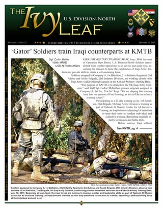 Volume 1, Issue 12                                                                                                                       January 21, 2011




                      ‘Gator’ Soldiers train Iraqi counterparts at KMTB




                                                                                                                                                                            Steadfast and Loyal
                                                                                               KIRKUSH MILITARY TRAINING BASE, Iraq – With the onset
Warrior




                                                             Sgt. Coltin Heller
                                                               109th MPAD                      of Operation New Dawn, U.S. Division-North Soldiers transi-
                                                                  USD-N Public Affairs         tioned from combat operations to an advise and assist role, as-
                                                                                               suming the mission to hone the capabilities of Iraqi Army Sol-
                                                                          diers and provide skills to create a self-sustaining force.
                                                                                   Soldiers assigned to Company A, 1st Battalion, 21st Infantry Regiment, 2nd
LongKnife




                                                                                Advise and Assist Brigade, 25th Infantry Division, are working closely with
                                                                                   Iraqi Army soldiers through January at the Kirkush Military Training Base.
                                                                                            “The purpose of KMTB is to strengthen the 5th Iraqi Army Divi-
                                                                                         sion,” said Staff Sgt. Cedric McKethan, platoon sergeant assigned to
                                                                                            Company A, 1st Bn., 21st Inf. Regt. “We are shaping this training




                                                                                                                                                                            Ironhorse
                                                                                               base into our version of Fort Benning, as this will be an infantry
                                                                                                   training school.”
Devil




                                                                                                             Participating in a 25-day training cycle, 3rd Battal-
                                                                                                         ion, 21st Brigade, 5th Iraqi Army Division is training as
                                                                                                            part of Tadreeb Al Shamil, Arabic for All Inclusive
                                                                                                               Training, an Iraqi initiative directing IA battalions
                                                                                                                   to train their units to conduct individual and
Fit for Any Test




                                                                                                                                                                            Fit for Any Test
                                                                                                                      collective training, developing multiple in-
                                                                                                                         fantry techniques and battle drills.
                                                                                                                                   Before sunrise, Iraqi soldiers

                                                                                                                                    See KMTB, pg. 4
Ironhorse




                                                                                                                                                                            Devil
                                                                                                                                                                            LongKnife
Steadfast and Loyal




                                                                                                                                                                            Warrior




                                                                                                             U.S. Army photo by Sgt. Coltin Heller, 109th MPAD, USD-N PAO
                      Soldiers assigned to Company A, 1st Battalion, 21st Infantry Regiment, 2nd Advise and Assist Brigade, 25th Infantry Division, observe Iraqi
                      soldiers of 3rd Battalion, 21st Brigade, 5th Iraqi Army Division, conducting platoon movement exercises near Kirkush Military Training Base,
                      Jan. 18, 2011. Beginning at team level, the Iraqi forces are training to improve soldier and leadership skills as part of Tadreeb Al Shamil,
                      Arabic for All Inclusive Training, an Iraqi-directed initiative to train Iraqi battalions to function as a whole, becoming a self-sustaining force
                      at the individual and unit level.
 