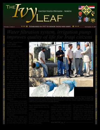 United States Division - North




        Volume 1, Issue 3                                  Established in 1917 to honor those who serve                                             November 19, 2010




                      Water filtration system, irrigation pump
                      improves quality of life for Iraqi citizens




                                                                                                                                                                     Steadfast and Loyal
Warrior




                      By Spc. David Strayer
                      109th MPAD
                      USD-N Public Affairs
LongKnife




                      CONTINGENCY OPERAT-
                      ING BASE SPEICHER, Iraq
                      – Members of Headquarters
                      and Headquarters Company,
                      1st Battalion, 27th Infantry




                                                                                                                                                                     Ironhorse
                      Regiment, 2nd Advise and
Devil




                      Assist Brigade, 25th Infantry
                      Division, worked in partner-
                      ship with local Iraqi Emer-
                      gency Response Unit police
                      and government officials to
Fit for Any Test




                      establish a reverse osmosis




                                                                                                                                                                     Fit for Any Test
                      water filtration system and
                      water irrigation pump in the
                      Na’ Amah and Al-Aali ru-
                      ral areas of Tikrit, Nov. 14.
                          The water filtration and ir-
                      rigation systems are the first to
                      be utilized in their respective
                      areas and are expected to help                                                                                   Photo by Spc. David Strayer
                      local Iraqi citizens improve
Ironhorse




                                                                                                                                                                     Devil
                      and sustain a higher quality of
                      life in their areas, said 1st Lt.
                      Matthew Wolfe, civil affairs
                      officer, 1st Bn., 27th Inf. Regt.,   Iraqi Engineers speak with Retired Gen. Abdulah Al Jaburi, a provincial council member, during the
                                                           opening ceremony for an irrigation pump system at the Al-Aali village, Tikrit, Iraq, Nov. 14, 2010. The
                      2nd AAB.
                                                                                                                                                                     LongKnife

                                                           irrigation pump will support more than 300 local farmers in the area, whose crops will help support the
                          “The presence of a reliable      entire area consisting of more than 600 families.
Steadfast and Loyal




                      source of clean drinking water
                      is crucial, especially in rural      ing an immediate positive eco-         “The reverse osmosis water      ion commander. “The system
                      areas such as the Na’ Amah           nomic impact on the area, he       filtration system that we have      will give over 250 families in
                      village area,” said Wolfe, re-       explained.                         opened up today is excellent        the area direct access to over
                      ferring to the recently installed       The project will help to im-    for the people in this rural area   18,000 liters of clean drinking
                                                                                                                                                                     Warrior




                      reverse osmosis water purifica-      prove sanitation and overall       of Na’ Amah,” said retired          water per day,” said Abdulah
                      tion system.                         health in developing children      Iraqi Army Gen. Abdulah Al          Al Jaburi, who supervises the
                          The filtration system re-        and elderly whose immune           Jaburi, a provincial council        establishment of all projects
                      duces the cost of getting clean      systems may be greatly affect-     member and former IA battal-        that aim to increase quality of
                      drinking water to the village        ed by contaminated drinking
                      by more than 50 percent, hav-        water, Wolfe added.                See WATER, pg. 5
 