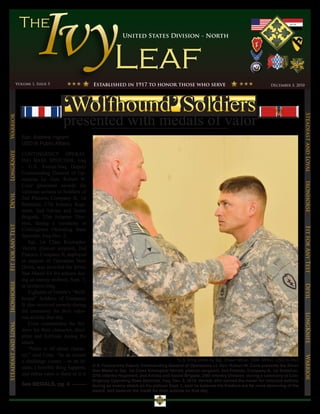 United States Division - North




                  Volume 1, Issue 5                        Established in 1917 to honor those who serve                                               December 3, 2010




                                                                                                                                                                         Steadfast and Loyal
Warrior




                      Spc. Andrew Ingram
                      USD-N Public Affairs
LongKnife




                      CONTINGENCY OPERAT-
                      ING BASE SPEICHER, Iraq
                      – U.S. Forces-Iraq Deputy
                      Commanding General of Op-
                      erations Lt. Gen. Robert W.




                                                                                                                                                                         Ironhorse
                      Cone presented awards for
                      valorous actions to Soldiers of
Devil




                      2nd Platoon, Company B, 1st
                      Battalion, 27th Infantry Regi-
                      ment, 2nd Advise and Assist
                      Brigade, 25th Infantry Divi-
                      sion, during a ceremony at
Fit for Any Test




                      Contingency Operating Base




                                                                                                                                                                         Fit for Any Test
                      Speicher, Iraq Dec. 2.
                          Sgt. 1st Class Kristopher
                      Verrett, platoon sergeant, 2nd
                      Platoon, Company B, deployed
                      in support of Operation New
                      Dawn, was awarded the Silver
                      Star Medal for his actions dur-
                      ing an enemy ambush, Sept. 7,
Ironhorse




                      in northern Iraq.


                                                                                                                                                                         Devil
                          Eighteen of Verrett’s “Wolf-
                      hound” Soldiers of Company
                      B also received awards during
                      the ceremony for their valor-
                                                                                                                                                                         LongKnife

                      ous actions that day.
                          Cone commended the Sol-
Steadfast and Loyal




                      diers for their character, disci-
                      pline and fortitude during the
                      attack.
                          “Valor is all about charac-
                      ter,” said Cone. “In an instant
                                                                                                                                                                         Warrior




                      a challenge comes – in an in-                                                     U.S. Army photo by Sgt. Shawn Miller, 109th MPAD, USD-N PAO
                                                           U.S. Forces-Iraq Deputy Commanding General of Operations Lt. Gen. Robert W. Cone presents the Silver
                      stant, a horrible thing happens,
                                                           Star Medal to Sgt. 1st Class Kristopher Verrett, platoon sergeant, 2nd Platoon, Company B, 1st Battalion,
                      and either valor is there or it is   27th Infantry Regiment, 2nd Advise and Assist Brigade, 25th Infantry Division, during a ceremony at Con-
                                                           tingency Operating Base Speicher, Iraq, Dec. 2, 2010. Verrett, who earned the medal for valorous actions
                      See MEDALS, pg. 4                    during an enemy attack on his platoon Sept. 7, said he believes his Soldiers are far more deserving of the
                                                           award, and deserve the credit for their actions on that day.
 
