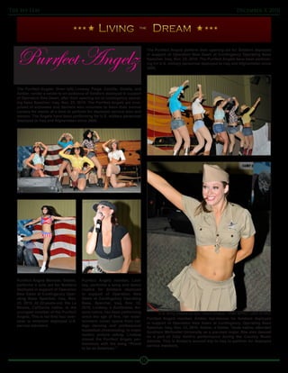 The Ivy Leaf                                                                                                                         December 3, 2010


                                                                         the




   Purrfect Angelz
                                                                                   The Purrfect Angelz perform their opening act for Soldiers deployed
                                                                                   in support of Operation New Dawn at Contingency Operating Base
                                                                                   Speicher, Iraq, Nov. 23, 2010. The Purrfect Angelz have been perform-



   visit COB Speicher
                                                                                   ing for U.S. military personnel deployed to Iraq and Afghanistan since
                                                                                   2005.




   The Purrfect Angelz: (from left) Lindsay, Paige, Camille, Giselle, and
   Amber, render a salute to an audience of Soldiers deployed in support
   of Operation New Dawn, after their opening act at contingency operat-
   ing base Speicher, Iraq, Nov. 23, 2010. The Purrfect Angelz are com-
   prised of actresses and dancers who volunteer to leave their normal
   careers for weeks at a time to perform for deployed service men and
   women. The Angelz have been performing for U.S. military personnel
   deployed to Iraq and Afghanistan since 2005.




   Purrfect Angelz Member, Giselle,       Purrfect Angelz member, Lind-
   performs a solo act for Soldiers       say, performs a song and dance
   deployed in support of Operation       routine for Soldiers deployed
   New Dawn at Contingency Oper-          in support of Operation New
   ating Base Speicher, Iraq, Nov.        Dawn at Contingency Operating
   23, 2010. At 22-years-old, the La      Base, Speicher, Iraq, Nov. 23,
   Mirada, California native, is the      2010. Lindsay, a Scottsdale, Ari-
   youngest member of the Purrfect        zona native, has been performing               U.S. Army photos by Spc. David Strayer, 109th MPAD, USD-N PAO
   Angelz. This is her first tour over-   since the age of five. Her enter-
                                                                                   Purrfect Angelz member, Amber, tap-dances for Soldiers deployed
   seas to entertain deployed U.S.        tainment career spans from col-
                                                                                   in support of Operation New Dawn at Contingency Operating Base
   service members.                       lege dancing and professional
                                                                                   Speicher, Iraq, Nov. 23, 2010. Amber, a Dallas, Texas native, attended
                                          basketball cheerleading, to major
                                                                                   Southern Methodist University as a pre-med major. She also danced
                                          motion picture acting. Lindsay
                                                                                   as a part of Toby Keith’s performance during the Country Music
                                          closed the Purrfect Angelz per-
                                                                                   Awards. This is Amber’s second trip to Iraq to perform for deployed
                                          formance with the song “Proud
                                                                                   service members.
                                          to be an American.”


                                                                              10
 