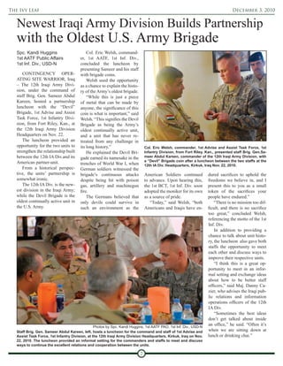 The Ivy Leaf                                                                                                                       December 3, 2010


   Newest Iraqi Army Division Builds Partnership
   with the Oldest U.S. Army Brigade
   Spc. Kandi Huggins                       Col. Eric Welsh, command-
   1st AATF Public Affairs              er, 1st AATF, 1st Inf. Div.,
   1st Inf. Div., USD-N                 concluded the luncheon by
                                        presenting Sameer and his staff
      CONTINGENCY OPER-                 with brigade coins.
   ATING SITE WARRIOR, Iraq                 Welsh used the opportunity
   – The 12th Iraqi Army Divi-          as a chance to explain the histo-
   sion, under the command of           ry of the Army’s oldest brigade.
   staff Brig. Gen. Sameer Abdul            “While this is just a piece
   Kareen, hosted a partnership         of metal that can be made by
   luncheon with the “Devil”            anyone, the significance of this
   Brigade, 1st Advise and Assist       coin is what is important,” said
   Task Force, 1st Infantry Divi-       Welsh. “This signifies the Devil
   sion, from Fort Riley, Kan., at      Brigade as being the Army’s
   the 12th Iraqi Army Division         oldest continually active unit,
   Headquarters on Nov. 22.             and a unit that has never re-
      The luncheon provided an          treated from any challenge in
   opportunity for the two units to     its long history.”                      Col. Eric Welsh, commander, 1st Advise and Assist Task Force, 1st
   strengthen the relationship built        He explained the Devil Bri-         Infantry Division, from Fort Riley, Kan., presented staff Brig. Gen.Sa-
   between the 12th IA Div.and its      gade earned its namesake in the         meer Abdul Kareen, commander of the 12th Iraqi Army Division, with
   American partner-unit.                                                       a “Devil” Brigade coin after a luncheon between the two staffs at the
                                        trenches of World War I, when           12th IA Div. Headquarters, Kirkuk, Iraq Nov. 22, 2010.
      From a historical perspec-        German soldiers witnessed the
   tive, the units’ partnership is      brigade’s continuous attacks            American Soldiers continued          dured sacrifices to uphold the
   somewhat ironic.                     despite being hit with poison           to advance. Upon hearing this,       freedoms we believe in, and I
      The 12th IA Div. is the new-      gas, artillery and machinegun           the 1st BCT, 1st Inf. Div. soon      present this to you as a small
   est division in the Iraqi Army;      fire.                                   adopted the moniker for its own      token of the sacrifices your
   while the Devil Brigade is the           The Germans believed that           as a source of pride.                people have endured.”
   oldest continually active unit in    only devils could survive in               “Today,” said Welsh, “both            “There is no mission too dif-
   the U.S. Army.                       such an environment as the              Americans and Iraqis have en-        ficult, and there is no sacrifice
                                                                                                                     too great,” concluded Welsh,
                                                                                                                     referencing the motto of the 1st
                                                                                                                     Inf. Div.
                                                                                                                         In addition to providing a
                                                                                                                     chance to talk about unit histo-
                                                                                                                     ry, the luncheon also gave both
                                                                                                                     staffs the opportunity to meet
                                                                                                                     each other and discuss ways to
                                                                                                                     improve their respective units.
                                                                                                                         “I think this is a great op-
                                                                                                                     portunity to meet in an infor-
                                                                                                                     mal setting and exchange ideas
                                                                                                                     about how to be better staff
                                                                                                                     officers,” said Maj. Danny Ca-
                                                                                                                     zier, who advises the Iraqi pub-
                                                                                                                     lic relations and information
                                                                                                                     operations officers of the 12th
                                                                                                                     IA Div.
                                                                                                                         “Sometimes the best ideas
                                                                                                                     don’t get talked about inside
                                                 Photos by Spc. Kandi Huggins, 1st AATF PAO, 1st Inf. Div., USD-N
                                                                                                                     an office,” he said. “Often it’s
   Staff Brig. Gen. Sameer Abdul Kareen, left, hosts a luncheon for the command and staff of 1st Advise and          when we are sitting down at
   Assist Task Force, 1st Infantry Division, at the 12th Iraqi Army Division Headquarters, Kirkuk, Iraq on Nov.      lunch or drinking chai.”
   22, 2010. The luncheon provided an informal setting for the commanders and staffs to meet and discuss
   ways to continue the excellent relations and cooperation between the units.

                                                                            7
 