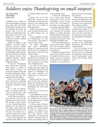 The Ivy Leaf                                                                                                                        December 3, 2010


   Soldiers enjoy Thanksgiving on small outpost




                                                                                                                                                           25th Infantry Division
   Sgt. Shawn Miller                   Lt. Michael Gardner said of his          what the holiday means.              them an overview of the holiday
   109th MPAD                          men.                                         “I think that Thanksgiving       and its history.
   USD-N PAO                               Gardner, also on his first           here is truly unique because             “Other than the food, I hope
                                       deployment, serving as a pla-            of the facility we are at,” said     they had the opportunity to get
   SAMARRA, Iraq – Dozens sat          toon leader, said that living and        Dieffenbach, a native of Kan-        a good feel for what Thanksgiv-
   at the decorated tables, enjoying   working in the confined space            sas City, Mo. “It’s an Iraqi-U.S.    ing means to the American Sol-
   plates piled high with freshly      really allows the Soldiers to            base that’s all coming together      dier,” Gardner remarked.
   cooked turkey, potatoes and all     build camaraderie.                       for a unique American holiday.”          That afternoon, the Soldiers
   the traditional side dishes and         Holiday care packages from               The ISF and local officials      continued their holiday by re-
   desserts. Were it not for the       home are shared between them,            have welcomed the American           laxing or making calls to loved
   barbed wire topped blast walls      he added, helping ease any               Soldiers to celebrate Ramadan        ones a few time zones back in
   and weapons at the feet of the      stress.                                  and Eid with them in the past, so    the United States, who would be
   Soldiers on a remote outpost            “This is probably one of the         inviting the Iraqis to Thanksgiv-    just beginning their Thanksgiv-
   in Iraq, this would be a normal     best Thanksgivings I’ve been             ing dinner was a gesture of that     ing.
   Thanksgiving scene.                 involved with,” said Gardner, a          friendship, Dieffenbach said.            Of the three Thanksgivings
       Soldiers of Battery A, 2nd      native of Savage, Minn.                      “We work with these guys al-     he spent in Iraq, Dieffenbach
   Battalion, 11th Field Artillery         The battery commander,               most on a daily basis,” Gardner      said that this one will be espe-
   Regiment, received a holiday        Capt.       Brian    Dieffenbach,        said. “This is another opportu-      cially memorable.
   treat at the Samarra Joint Coor-    echoed the sentiment and said            nity for us to show them one of          “This will probably be the
   dination Center as their battal-    that this year, he is thankful for       our traditions.”                     most special for me, because it’s
   ion and brigade leaders from the    being able to spend the time                 Though they did not work off     with the guys I’m responsible
   2nd Advise and Assist Brigade,      with his Soldiers.                       dinner with a post-dinner game       for and the guys I lead on a daily
   25th Infantry Division, from            “Being with your Family is           of football, the Iraqis were af-     basis,” he said proudly. “I get to
   Schofield Barracks, Hawaii,         probably the best tradition, and         forded a chance to experience        sit there and tell them ‘Thank
   paid a visit Nov. 25 to serve a     here the best Family we have to          a small part of the Thanksgiv-       you.’”
   Thanksgiving feast.                 offer is the guys we’re serving          ing rituals, as U.S. leaders gave
       “It feels like Thanksgiving     with,” Dieffenbach said.
   here; it really does,” said Spc.        The smell of roast turkey,
   Omar Franco, a resident of          stuffing and baked apple pie
   Maui, Hawaii. “It means a lot       lured Soldiers toward the small
   to have the sergeants major and     cafeteria as Dieffenbach and
   the higher headquarters officers    other senior leadership wel-
   come out here and show their        comed them in to take part in
   appreciation for the Soldiers.”     the feast.
       Franco, on his first deploy-        Holiday meals have come a
   ment, said that he is adjusting     long way since the cold turkey
   being away from home as best        patties and powdered potatoes
   as possible during the holiday      of previous deployments, said
   season.                             Dieffenbach, now on his third
       “It’s a little bit different.   tour to Iraq.
   There’s no Family around, but           There was even a bit of a sur-
   I have my platoon that I work       prise for Franco.
   with every day,” he explained.          “I eat pumpkin pie every year
       As the Soldiers enjoyed a re-   for Thanksgiving back home,”
   laxed morning, a few took the       he exclaimed as he found his
   opportunity to break out a foot-    favorite annual dessert. “I made
   ball and play a game of catch       sure to grab a slice.”
   as a way of preserving holiday          In the true spirit of Thanks-
   traditions. For the Soldiers on     giving, being thankful for one’s
                                                                                         U.S. Army photo by Sgt. Shawn Miller, 109th MPAD, USD-N PAO
   this outpost, barely larger than    blessings, U.S. leaders decided          Spc. Omar Franco, from Maui, Hawaii, left, and Pfc. Chad Sirilla, from
   a football field itself, the time   to create new customs by ex-             Canton, Ohio, enjoy a freshly prepared Thanksgiving dinner with all
   off spent with friends was a        tending an invitation to their           the trimmings, Nov. 25, 2010, at the Samarra Joint Coordination Center
   welcome respite from the daily      local Iraqi Security Forces              in Samarra, Iraq. Franco and Sirilla, part of the Soldiers of Battery A,
                                                                                2nd Battalion, 11th Field Artillery Regiment, 2nd Advise and Assist Bri-
   tasks of conducting operations.     counterparts and government              gade, 25th Infantry Division, from Schofield Barracks, Hawaii, inhabit
       “They really appreciate the     officials to take part in the cel-       the small outpost, providing support operations to local Iraqi Security
   bond between the Soldiers,” 2nd     ebration and introduce them to           Forces in support of U.S. Division-North and Operation New Dawn.

                                                                            8
 