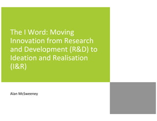 The I Word: Moving
Innovation from Research
and Development (R&D) to
Ideation and Realisation
(I&R)
Alan McSweeney
 