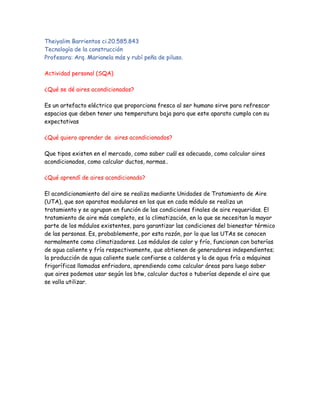 Theiyalim Barrientos ci.20.585.843
Tecnología de la construcción
Profesora: Arq. Marianela más y rubí peña de piluso.
Actividad personal (SQA)
¿Qué se dé aires acondicionados?
Es un artefacto eléctrico que proporciona fresco al ser humano sirve para refrescar
espacios que deben tener una temperatura baja para que este aparato cumpla con su
expectativas
¿Qué quiero aprender de aires acondicionados?
Que tipos existen en el mercado, como saber cuál es adecuado, como calcular aires
acondicionados, como calcular ductos, normas..
¿Qué aprendí de aires acondicionado?
El acondicionamiento del aire se realiza mediante Unidades de Tratamiento de Aire
(UTA), que son aparatos modulares en los que en cada módulo se realiza un
tratamiento y se agrupan en función de las condiciones finales de aire requeridas. El
tratamiento de aire más completo, es la climatización, en la que se necesitan la mayor
parte de los módulos existentes, para garantizar las condiciones del bienestar térmico
de las personas. Es, probablemente, por esta razón, por lo que las UTAs se conocen
normalmente como climatizadores. Los módulos de calor y frío, funcionan con baterías
de agua caliente y fría respectivamente, que obtienen de generadores independientes;
la producción de agua caliente suele confiarse a calderas y la de agua fría a máquinas
frigoríficas llamadas enfriadora, aprendiendo como calcular áreas para luego saber
que aires podemos usar según los btw, calcular ductos o tuberías depende el aire que
se valla utilizar.
 