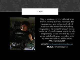TROY


   Troy is a seventeen year old male with
   brown ‘swishy’ hair and blue eyes. He
    has piercings and he has the look of
    someone who would listen/read my
  magazine as he currently already listens
 to the rock/post hardcore music already.
  I am planning to use Troy for my front
   cover and double page spread as he is
     my main model who will be called
            ‘Phoenix Smith’.
   Email: Troyhiggins@hotmail.co.uk
       Mobile: 075983962573
 