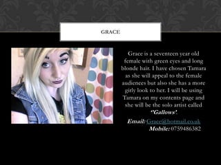 GRACE


           Grace is a seventeen year old
         female with green eyes and long
        blonde hair. I have chosen Tamara
          as she will appeal to the female
        audiences but also she has a more
         girly look to her. I will be using
        Tamara on my contents page and
         she will be the solo artist called
                     ‘’Gallows’.
           Email: Grace@hotmail.co.uk
                    Mobile: 0759486382
 
