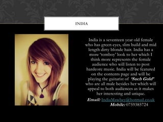INDIA


     India is a seventeen year old female
   who has green eyes, slim build and mid
    length dirty blonde hair. India has a
     more ‘tomboy’ look to her which I
      think more represents the female
       audience who will listen to post
   hardcore music. India will be featured
      on the contents page and will be
    playing the guitarist of ‘Such Gold’
   who are all male besides her which will
    appeal to both audiences as it makes
         her interesting and unique.
    Email: IndiaMawbey@hotmail.co.uk
                  Mobile: 0759385724
 