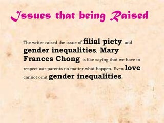 Issues that being Raised

                               filial piety and
  The writer raised the issue of

  gender inequalities. Mary
  Frances Chong is like saying that we have to
  respect our parents no matter what happen. Even love

  cannot omit gender inequalities.
 