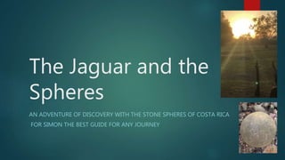 The Jaguar and the
Spheres
AN ADVENTURE OF DISCOVERY WITH THE STONE SPHERES OF COSTA RICA
FOR SIMON THE BEST GUIDE FOR ANY JOURNEY
 