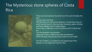The Mysterious stone spheres of Costa
Rica
There are stone spheres found all over the world. Notably the
Artic,
Bosnia and...