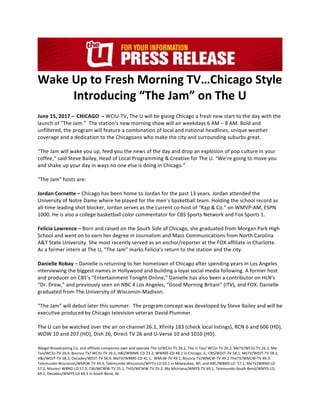 Wake	Up	to	Fresh	Morning	TV…Chicago	Style	
Introducing	“The	Jam”	on	The	U	
	
June	15,	2017		̶			CHICAGO			̶		WCIU-TV,	The	U	will	be	giving	Chicago	a	fresh	new	start	to	the	day	with	the	
launch	of	“The	Jam.”		The	station’s	new	morning	show	will	air	weekdays	6	AM	–	8	AM.	Bold	and	
unfiltered,	the	program	will	feature	a	combination	of	local	and	national	headlines,	unique	weather	
coverage	and	a	dedication	to	the	Chicagoans	who	make	the	city	and	surrounding	suburbs	great.
	
“The	Jam	will	wake	you	up,	feed	you	the	news	of	the	day	and	drop	an	explosion	of	pop	culture	in	your	
coffee,”	said	Steve	Bailey,	Head	of	Local	Programming	&	Creative	for	The	U.	“We’re	going	to	move	you	
and	shake	up	your	day	in	ways	no	one	else	is	doing	in	Chicago.”	
		
“The	Jam”	hosts	are:	
	
Jordan	Cornette	–	Chicago	has	been	home	to	Jordan	for	the	past	13	years.	Jordan	attended	the	
University	of	Notre	Dame	where	he	played	for	the	men’s	basketball	team.	Holding	the	school	record	as	
all-time	leading	shot	blocker,	Jordan	serves	as	the	current	co-host	of	“Kap	&	Co.”	on	WMVP-AM,	ESPN	
1000.	He	is	also	a	college	basketball	color	commentator	for	CBS	Sports	Network	and	Fox	Sports	1.	
		
Felicia	Lawrence	–	Born	and	raised	on	the	South	Side	of	Chicago,	she	graduated	from	Morgan	Park	High	
School	and	went	on	to	earn	her	degree	in	Journalism	and	Mass	Communications	from	North	Carolina	
A&T	State	University.	She	most	recently	served	as	an	anchor/reporter	at	the	FOX	affiliate	in	Charlotte.	
As	a	former	intern	at	The	U,	“The	Jam”	marks	Felicia’s	return	to	the	station	and	the	city.	
		
Danielle	Robay	–	Danielle	is	returning	to	her	hometown	of	Chicago	after	spending	years	in	Los	Angeles	
interviewing	the	biggest	names	in	Hollywood	and	building	a	loyal	social	media	following.	A	former	host	
and	producer	on	CBS’s	“Entertainment	Tonight	Online,”	Danielle	has	also	been	a	contributor	on	HLN's	
“Dr.	Drew,”	and	previously	seen	on	NBC	4	Los	Angeles,	“Good	Morning	Britain”	(ITV),	and	FOX.	Danielle	
graduated	from	The	University	of	Wisconsin-Madison.	
		
“The	Jam”	will	debut	later	this	summer.		The	program	concept	was	developed	by	Steve	Bailey	and	will	be	
executive	produced	by	Chicago	television	veteran	David	Plummer.	
		
The	U	can	be	watched	over	the	air	on	channel	26.1,	Xfinity	183	(check	local	listings),	RCN	6	and	606	(HD),	
WOW	10	and	207	(HD),	Dish	26,	Direct	TV	26	and	U-Verse	10	and	1010	(HD).			
		
Weigel	Broadcasting	Co.	and	affiliate	companies	own	and	operate	The	U/WCIU-TV	26.1,	The	U	Too/	WCIU-TV	26.2,	MeTV/WCIU-TV	26.3,	Me-
Too/WCIU-TV	26.4,	Bounce	TV/	WCIU-TV	26.5,	H&I/WWME-CD	23.2,	WWME-CD	48.1	in	Chicago,	IL;	CBS/WDJT-TV	58.1,	MeTV/WDJT-TV	58.2,	
H&I/WDJT-TV	58.3,	Decades/WDJT-TV	58.4,	MeTV/WBME-CD	41.1,		WMLW-TV	49.1,	Bounce	TV/WMLW-TV	49.2	ThisTV/WMLW-TV	49.3	
Telemundo-Wisconsin/WMLW-TV	49.4,	Telemundo-Wisconsin/WYTU-LD	63.1	in	Milwaukee,	WI;	and	ABC/WBND-LD		57.1,	MeTV/WBND-LD	
57.2,	Movies!	WBND-LD	57.3,	CW/WCWW-TV	25.1,	THIS/WCWW-TV	25.2,	My	Michiana/WMYS-TV	69.1,	Telemundo-South	Bend/WMYS-LD,	
69.2,	Decades/WMYS-LD	69.3	in	South	Bend,	IN.	
 