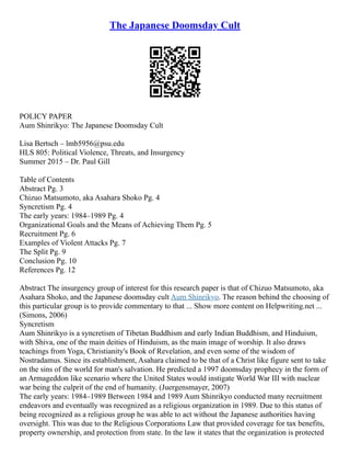 The Japanese Doomsday Cult
POLICY PAPER
Aum Shinrikyo: The Japanese Doomsday Cult
Lisa Bertsch – lmb5956@psu.edu
HLS 805: Political Violence, Threats, and Insurgency
Summer 2015 – Dr. Paul Gill
Table of Contents
Abstract Pg. 3
Chizuo Matsumoto, aka Asahara Shoko Pg. 4
Syncretism Pg. 4
The early years: 1984–1989 Pg. 4
Organizational Goals and the Means of Achieving Them Pg. 5
Recruitment Pg. 6
Examples of Violent Attacks Pg. 7
The Split Pg. 9
Conclusion Pg. 10
References Pg. 12
Abstract The insurgency group of interest for this research paper is that of Chizuo Matsumoto, aka
Asahara Shoko, and the Japanese doomsday cult Aum Shinrikyo. The reason behind the choosing of
this particular group is to provide commentary to that ... Show more content on Helpwriting.net ...
(Simons, 2006)
Syncretism
Aum Shinrikyo is a syncretism of Tibetan Buddhism and early Indian Buddhism, and Hinduism,
with Shiva, one of the main deities of Hinduism, as the main image of worship. It also draws
teachings from Yoga, Christianity's Book of Revelation, and even some of the wisdom of
Nostradamus. Since its establishment, Asahara claimed to be that of a Christ like figure sent to take
on the sins of the world for man's salvation. He predicted a 1997 doomsday prophecy in the form of
an Armageddon like scenario where the United States would instigate World War III with nuclear
war being the culprit of the end of humanity. (Juergensmayer, 2007)
The early years: 1984–1989 Between 1984 and 1989 Aum Shinrikyo conducted many recruitment
endeavors and eventually was recognized as a religious organization in 1989. Due to this status of
being recognized as a religious group he was able to act without the Japanese authorities having
oversight. This was due to the Religious Corporations Law that provided coverage for tax benefits,
property ownership, and protection from state. In the law it states that the organization is protected
 