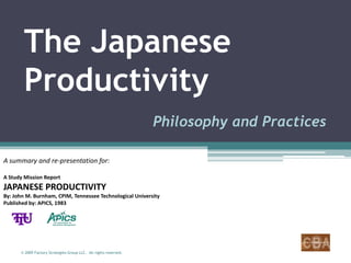 The Japanese
        Productivity
                                                                  Philosophy and Practices

A summary and re-presentation for:

A Study Mission Report
JAPANESE PRODUCTIVITY
By: John M. Burnham, CPIM, Tennessee Technological University
Published by: APICS, 1983




      © 2009 Factory Strategies Group LLC. All rights reserved.
 