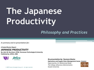 The Japanese
        Productivity
                                                                  Philosophy and Practices

A summary and re-presentation for:

A Study Mission Report
JAPANESE PRODUCTIVITY
By: John M. Burnham, CPIM, Tennessee Technological University
Published by: APICS, 1983


                                                                     Re-presentation by: Yasmeen Bsaiso
                                                                     Operations and Supply Chain Management Senior Student
                                                                     Supervised by: Dr. Mohammad Mady
                                                                     The College of Business Administration.
      © 2009 Factory Strategies Group LLC. All rights reserved.      Kuwait University
 