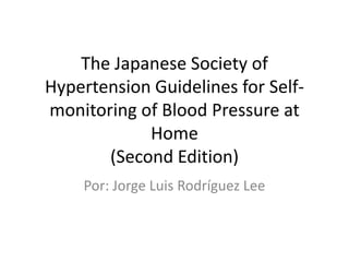 The Japanese Society of
Hypertension Guidelines for Self-
monitoring of Blood Pressure at
            Home
       (Second Edition)
    Por: Jorge Luis Rodríguez Lee
 