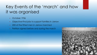 Key Events of the ‘march’ and how
it was organised
 October 1936
 Objective-Find jobs to support families in Jarrow
 200 of the fittest men in Jarrow marched
 Petition signed before and during the march
 