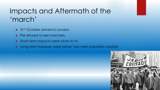 Impacts and Aftermath of the
‘march’
 31st October arrived in London
 PM refused to see marchers
 Short-term impacts were close to nil
 Long-term however were better; two main industries created
 