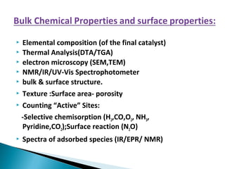  Elemental composition (of the final catalyst)
 Thermal Analysis(DTA/TGA)
 electron microscopy (SEM,TEM)
 NMR/IR/UV-Vis Spectrophotometer
 bulk & surface structure.
 Texture :Surface area- porosity
 Counting “Active” Sites:
-Selective chemisorption (H2,CO,O2, NH3,
Pyridine,CO2);Surface reaction (N2O)
 Spectra of adsorbed species (IR/EPR/ NMR)
 