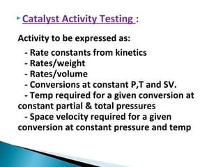  Catalyst Activity Testing :
Activity to be expressed as:
- Rate constants from kinetics
- Rates/weight
- Rates/volume
- Conversions at constant P,T and SV.
- Temp required for a given conversion at
constant partial & total pressures
- Space velocity required for a given
conversion at constant pressure and temp
 