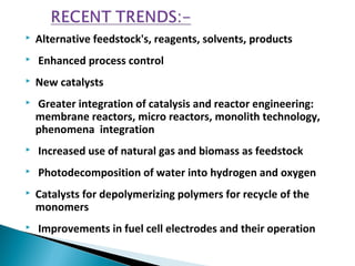  Alternative feedstock's, reagents, solvents, products
 Enhanced process control
 New catalysts
 Greater integration of catalysis and reactor engineering:
membrane reactors, micro reactors, monolith technology,
phenomena integration
 Increased use of natural gas and biomass as feedstock
 Photodecomposition of water into hydrogen and oxygen
 Catalysts for depolymerizing polymers for recycle of the
monomers
 Improvements in fuel cell electrodes and their operation
 