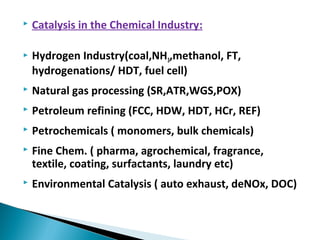  Catalysis in the Chemical Industry:
 Hydrogen Industry(coal,NH3,methanol, FT,
hydrogenations/ HDT, fuel cell)
 Natural gas processing (SR,ATR,WGS,POX)
 Petroleum refining (FCC, HDW, HDT, HCr, REF)
 Petrochemicals ( monomers, bulk chemicals)
 Fine Chem. ( pharma, agrochemical, fragrance,
textile, coating, surfactants, laundry etc)
 Environmental Catalysis ( auto exhaust, deNOx, DOC)
 